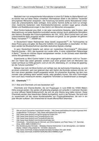 Eingabe 7.1 – Das kriminelle Netzwerk, 2. Teil: Die Lügengebäude                        Seite 42




   Moduliert man nun entsprechende Informationen in einer ELF-Welle im Alpha-Bereich auf,
so könnte man auf diese Weise unmerklich Informationen direkt in die Gehirne Tausender
ahnungsloser Menschen einspeisen. Die Forschung hat bereits solche Modulationen entwi-
ckelt, die unterschiedliche Ziele verfolgen. Eine solche Technik dürfte es nicht nur ermögli-
chen, bestimmte Gedanken- oder Krankheitsinformationen, sondern sogar ganze virtuelle
Welten und Realitätsverzerrungen in das Gehirn von Menschen einzuspeisen.
   Mind Control bedeutet eine Welt, in der jeder menschliche Gedanke, jede Emotion, jede
Wahrnehmung und jedes Bedürfnis kontrolliert werden können durch elektrische Stimulation
des Gehirns (Aussage des Forschungsdirektors der CIA, 1972). Mind Control kann auf zwei
unterschiedliche Arten ausgeübt werden: individuell und global. Zu der globalen Art gehören
Radio, Fernsehen106 107, HAARP etc.
   In Deutschland haben Radiosender diese bereits angewendet108. An Technoparties ist
diese Praxis gang und gäbe, die Besucher kollektiv mit Längstwellen zu beschallen. Im Wei-
teren werden bei Musikaufnahmen ebenfalls destruktive Signale unterlegt.
   In ganz Deutschland bestehe seit Jahren ein mysteriöses Brummsignal109 (Stimulated
Gamma Impulse – SIG), das tausende von Leuten störe. In einer militärischen Radaranlage
in Berlin110 konnte ein solches Signal nachgewiesen werden. In der Schweiz seien ebenfalls
solche SIG gemeldet worden.
   Experimente zu Mind Control haben in den vergangenen Jahrzehnten nicht nur Tausen-
den von Tieren das Leben gekostet, sondern auch einer grossen Zahl von Menschen das
Leben auf Dauer zur Hölle gemacht, rund um die Uhr, lebenslang, d.h. so lange die gepeinig-
ten die Torturen aushielten11 111.
   Befasst man sich mit Mind-Control und verfolgt man die technische Entwicklung, so wird
es einem unheimlich, weil man jederzeit über sein Gehirn die Kontrolle verlieren könnte, so-
fern man einem gezielten Angriff ausgesetzt würde. Ein physischer Anschlag, bei dem man
monate- oder jahrelang dahin serbeln würde, wäre geradezu human. Die neue Technologie
kann auch dazu missbraucht werden, angebliche Terroristen zu Geständnissen zu bewegen.

3.5   Chemtrails112 113

3.5.1 Was sind Chemtrails und was bezwecken sie?
   Chemtrails sind Chemie-Streifen, die von Flugzeugen in rund 6'000 bis 10'000 Metern
Höhe erzeugt werden. Sie werden oft gitterartig angelegt und verlaufen in mehreren Stunden
zu einer diffusen Nebel-Wolkenschicht, die sich bis eine Woche lang halten können. Diese
Chemtrails werden über bewohntem Gebiet durchgeführt, auch in der Schweiz. Sie sind nicht
zu verwechseln mit den reinen Kondensstreifen von Flugzeugtriebwerken, die sich in ein
paar Minuten auflösen. Der Unterschied ist visuell offensichtlich erkennbar.




106
      Wie wir durch Fernsehen hypnotisiert werden - http://www.wahrheitssuche.org/tv-hypnose.html
107
      Unglaublicher TV-Konsum - http://www.wahrheitssuche.org/tv.html
108
      http://www.fosar-bludorf.com/archiv/antenne1/index.htm
109
      http://www.fosar-bludorf.com/Tempelhof/echo.htm
110
      http://www.fosar-bludorf.com/Tempelhof/index.htm
111
      http://www.fosar-bludorf.com/mindcontrol/index.htm
112
      Chemtrails – Verschwörung am Himmel, von Chris Haderer und Peter Hiess, V.F. Sammler,
      Graz, 2005, ISBN 3-85365-213-1
113
      Die Zerstörung des Himmels – Globales Chemie-Verbrechen in der Atmosphäre, von Gabriel
      Stetter, Artikel in Raum&Zeit Nr. 127/2004, Übersicht:
      http://www.chemtrails.ch/dokumentationen/dokumentation.htm oder direkt:
      http://www.chemtrails.ch/ZERSTOERUNG-DES-HIMMELS.pdf
 