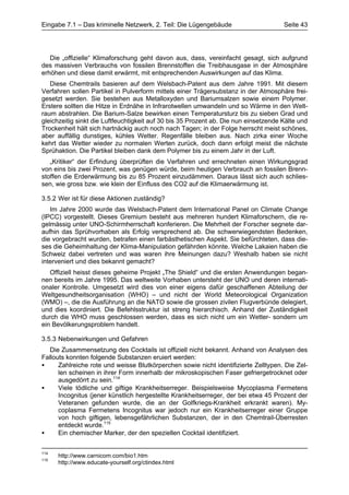 Eingabe 7.1 – Das kriminelle Netzwerk, 2. Teil: Die Lügengebäude                      Seite 43




   Die „offizielle“ Klimaforschung geht davon aus, dass, vereinfacht gesagt, sich aufgrund
des massiven Verbrauchs von fossilen Brennstoffen die Treibhausgase in der Atmosphäre
erhöhen und diese damit erwärmt, mit entsprechenden Auswirkungen auf das Klima.
   Diese Chemtrails basieren auf dem Welsbach-Patent aus dem Jahre 1991. Mit diesem
Verfahren sollen Partikel in Pulverform mittels einer Trägersubstanz in der Atmosphäre frei-
gesetzt werden. Sie bestehen aus Metalloxyden und Bariumsalzen sowie einem Polymer.
Erstere sollten die Hitze in Erdnähe in Infrarotwellen umwandeln und so Wärme in den Welt-
raum abstrahlen. Die Barium-Salze bewirken einen Temperatursturz bis zu sieben Grad und
gleichzeitig sinkt die Luftfeuchtigkeit auf 30 bis 35 Prozent ab. Die nun einsetzende Kälte und
Trockenheit hält sich hartnäckig auch noch nach Tagen; in der Folge herrscht meist schönes,
aber auffällig dunstiges, kühles Wetter. Regenfälle bleiben aus. Nach zirka einer Woche
kehrt das Wetter wieder zu normalen Werten zurück, doch dann erfolgt meist die nächste
Sprühaktion. Die Partikel bleiben dank dem Polymer bis zu einem Jahr in der Luft.
   „Kritiker“ der Erfindung überprüften die Verfahren und errechneten einen Wirkungsgrad
von eins bis zwei Prozent, was genügen würde, beim heutigen Verbrauch an fossilen Brenn-
stoffen die Erderwärmung bis zu 85 Prozent einzudämmen. Daraus lässt sich auch schlies-
sen, wie gross bzw. wie klein der Einfluss des CO2 auf die Klimaerwärmung ist.

3.5.2 Wer ist für diese Aktionen zuständig?
   Im Jahre 2000 wurde das Welsbach-Patent dem International Panel on Climate Change
(IPCC) vorgestellt. Dieses Gremium besteht aus mehreren hundert Klimaforschern, die re-
gelmässig unter UNO-Schirmherrschaft konferieren. Die Mehrheit der Forscher segnete dar-
aufhin das Sprühvorhaben als Erfolg versprechend ab. Die schwerwiegendsten Bedenken,
die vorgebracht wurden, betrafen einen farbästhetischen Aspekt. Sie befürchteten, dass die-
ses die Geheimhaltung der Klima-Manipulation gefährden könnte. Welche Lakaien haben die
Schweiz dabei vertreten und was waren ihre Meinungen dazu? Weshalb haben sie nicht
interveniert und dies bekannt gemacht?
   Offiziell heisst dieses geheime Projekt „The Shield“ und die ersten Anwendungen began-
nen bereits im Jahre 1995. Das weltweite Vorhaben untersteht der UNO und deren internati-
onaler Kontrolle. Umgesetzt wird dies von einer eigens dafür geschaffenen Abteilung der
Weltgesundheitsorganisation (WHO) – und nicht der World Meteorological Organization
(WMO) –, die die Ausführung an die NATO sowie die grossen zivilen Flugverbünde delegiert,
und dies koordiniert. Die Befehlsstruktur ist streng hierarchisch. Anhand der Zuständigkeit
durch die WHO muss geschlossen werden, dass es sich nicht um ein Wetter- sondern um
ein Bevölkerungsproblem handelt.

3.5.3 Nebenwirkungen und Gefahren
   Die Zusammensetzung des Cocktails ist offiziell nicht bekannt. Anhand von Analysen des
Fallouts konnten folgende Substanzen eruiert werden:
•     Zahlreiche rote und weisse Blutkörperchen sowie nicht identifizierte Zelltypen. Die Zel-
      len scheinen in ihrer Form innerhalb der mikroskopischen Faser gefriergetrocknet oder
      ausgedörrt zu sein.114
•     Viele tödliche und giftige Krankheitserreger. Beispielsweise Mycoplasma Fermetens
      Incognitus (jener künstlich hergestellte Krankheitserreger, der bei etwa 45 Prozent der
      Veteranen gefunden wurde, die an der Golfkriegs-Krankheit erkrankt waren). My-
      coplasma Fermetens Incognitus war jedoch nur ein Krankheitserreger einer Gruppe
      von hoch giftigen, lebensgefährlichen Substanzen, der in den Chemtrail-Überresten
      entdeckt wurde.115
•     Ein chemischer Marker, der den speziellen Cocktail identifiziert.


114
      http://www.carnicom.com/bio1.htm
115
      http://www.educate-yourself.org/ctindex.html
 