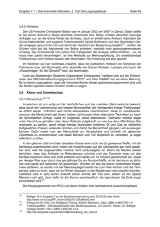 Eingabe 7.1 – Das kriminelle Netzwerk, 2. Teil: Die Lügengebäude                          Seite 46




3.5.5 Weiteres
   Der US-Forscher Christopher Bollyn war im Januar 2003 am WEF in Davos. Dabei stellte
er bei seiner Ankunft in Basel ebenfalls Chemtrails fest. Bollyn richtete daraufhin besorgte
Anfragen u.a. an die Grüne Partei der Schweiz, doch er erhielt keine Antwort. Nachdem die
Grüne Nationalrätin und zugleich Fraktionschefin Cécile Bühlmann von den Illuminaten Gel-
der entgegen genommen hat und damit der Verdacht der Bestechung besteht121, durften die
Grünen nicht auf die Argumente von Bollyn eintreten, weshalb man gezwungenermassen
schwieg. Der Schreibende hat zudem ihre Fähigkeiten der Analyse selbst erfahren. „Ja, da
muss man zuerst herumfragen“, ist ihre Methode zur Meinungsbildung. So unselbständige
Politikerinnen und Politiker passen den Illuminaten; die Erziehung hat also gewirkt.
   Im Weiteren sei hier nochmals erwähnt, dass die politischen Parteien ein Konstrukt der
Freimaurer bzw. der Illuminaten sind, ebenfalls die Grünen Parteien. Letztere sind auch die
„Wasserträger“ für die Ölmultis88 bzw. die Illuminaten.
   Auch die Bilderberger Ökoterror-Organisation Greenpeace "verlässt sich auf die Erkennt-
nisse des UNO-Klimaforschungsgremiums IPCC" und über HAARP hat sie keine Meinung.
Es ist davon auszugehen, dass die Verantwortlichen längst gedankenprogrammiert sind und
die blöden Spender haben ohnehin nichts zu sagen.

3.6     Klima- und Umweltschutz

3.6.1 Klimaschutz122 123
    Inzwischen ist uns aufgrund der behördlichen und der medialen Gehirnwäsche bekannt,
dass durch die Verbrennung von fossilen Brennstoffen die Atmosphäre infolge Treibhausga-
se erhitzt werde. Trotzdem wird nichts elementares unternommen, diese zu substituieren,
obschon die Menschheit seit einem halben Jahrhundert über alternative Techniken zu fossi-
len Brennstoffen verfügt. Ganz im Gegenteil, diese alternativen Techniken werden sogar
unter Verschluss gehalten oder deren Patente aufgekauft, um sie aus dem öffentlichen Be-
wusstsein zu ziehen, damit einige wenige Illuminaten weiterhin Öl und Gas zu willkürlich
festgesetzten Preisen verkaufen können und damit die Menschheit gängeln und aussaugen
können. Dafür mutet man der Menschheit an, Atmosphäre und Umwelt mit geheimen
Chemtrails zu verschmutzen und dabei Mensch und Tier körperlich zu verletzten, ja sogar
willentlich zu töten.
    In der gleichen Zeit errichten dieselben Kreise eine noch nie da gewesene Waffe, mit der
fahrlässig experimentiert wird, indem die Auswirkungen auf die Atmosphäre gar nicht abseh-
bar sind, weil die angewendete Technik nicht voraussagbar ist. Wenn die Medien wieder
berichten, dass das Arktiseis im Rekordtempo schmilzt und das Dauereis rings um den
Nordpol zwischen 2004 und 2005 plötzlich und rapide um 14 Prozent geschrumpft sei, sowie
ein riesiger Riss quer durch das ganzjährige Eis am Nordpol klaffe, so ist das kaum so plötz-
lich und rapide auf natürliche Art geschehen. Würden wir alle die bisher verbreiteten Ergeb-
nisse addieren, so würde uns der Meeresspiegel bereits bis zum Hals reichen und die Tem-
peratur wäre so hoch, dass wir im Winter draussen in den Badehosen herumlaufen könnten.
Letzteres wird in sehr ferner Zukunft sicher einmal der Fall sein, sofern es die Spezis
Mensch noch gibt, doch dafür ist die Sonne verantwortlich, die irgendwann die Erde sogar
einverleiben wird124.
      Die Hauptargumente von IPCC und deren Kritiker sind nachstehend zusammengefasst:


121
        Beilage 14 in Eingabe 7 an die Bundesversammlung vom 20.06.06 oder direkt
        http://www.ruf-ch.org/RF_Archiv/2003/01-2/KolNidre.html
122
        Freispruch für CO2, von Wolfgang Thünes, Edition Steinherz, 2002, ISBN 3-9807378-1-0
123
        Treibhauseffekt – Klimakatastrophe oder Medienpsychose, von Gerd R. Weber, Dr. Böttiger
        Verlags-GmbH, 1991, ISBN 3-925725-14-8
124
        http://de.wikipedia.org/wiki/Sonne#Entwicklung_der_Sonne
 
