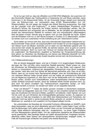 Eingabe 7.1 – Das kriminelle Netzwerk, 2. Teil: Die Lügengebäude                         Seite 49




   Es ist nun gar nicht so, dass die offiziellen rund 2'500 IPCC-Mitglieder, die zusammen mit
den illuminierten Medien das Treibhausklima in hysterischer Art und Weise verbreiten, keine
Konkurrenz in der Wissenschaft hätten. An der Universität Oregon besteht eine überprüfte
Liste, die Robinson-Liste, von nachweislich etwa 20’000 Wissenschaftlern (nur US-
Wissenschaftler), die sich gegen die Hysterie des Global Warming aussprechen. Nun folgt
mit der Leipziger Liste eine Ergänzung126. In jedem mittelprächtigen Physikbuch (nicht
Schulbuch) können die Argumente der Kritiker sachlich nachvollzogen werden. Die Ge-
schichte wiederholt sich sinngemäss wie im Mittelalter, als die Obrigkeit das geozentrische
anstatt das heliozentrische Weltbild für rechtens hielt und schlussendlich stillschweigend
klein bei geben musste. Damals ging es jedoch nicht um das Geschäft wie heute. Zudem
sind die Parallelen nicht nur zu den Neuen Energien in Position 3.2.2 offensichtlich, sondern
sie werden auch zum Justizwesen mit der Aufhebung der parl. Oberaufsicht ruchbar.
     Somit stellen wir einmal mehr fest, dass eine internationale Organisation weltweit eine po-
litisch-kriminelle These vertritt, die wissenschaftlich nicht fundiert ist und die entgegen besse-
rem Wissen durch die Medien verbreitet und vor allem von den Behörden gedeckt wird. Es
sind einmal mehr wieder die gleichen Kräfte, die dahinter stecken, denn es geht um enorme
finanzielle Interessen. Nicht nur durch den Verkauf von fossilen Brennstoffen, sondern um
die „Legitimation“ der Massnahmen, angeblich zu Reduktion der Temperaturerhöhung, fak-
tisch jedoch zur Reduktion der Bevölkerung und daraus das Milliarden-Geschäft mit CO2-
Zertifikaten. Die daraus entstehenden Kosten bezahlen einmal mehr die Endverbraucher.

3.6.2 Wetterveränderungen
   Wie wir bereits festgestellt haben, sind die in Position 3.4.3 angekündigten Wetterverän-
derungen der 70er und 80er Jahre inzwischen Realität geworden. Weiter wissen wir, dass
die Amerikaner die Weltwettervorherschaft anstreben, um das Wetter nach eigenem Gut-
dünken zu manipulieren. Aufgrund der dargestellten Hindergründe muss davon ausgegan-
gen werden, dass dies nicht zum Wohle der Menschheit geschehen wird. Dazu ist es erfor-
derlich, dass wir uns einmal mehr Rechenschaft ablegen, wem der Schuldenberg der USA
von mehreren Billionen Dollar formell gehört und wie mafiös die amerikanische Wirtschaft
und die Regierung organisiert ist. Also kann man mit der Wetterwaffe nicht nur militärischen
Nutzen ziehen, sondern auch wirtschaftlichen, indem beispielsweise Unwetter mit verhee-
renden Schäden konstruiert werden, damit der Geldadel wieder Kredite sprechen kann. Zu-
dem kann mit diesen Unwettern das Treibhauszenario angetrieben werden, um CO2-
Zertifikate handeln zu können. Es handelt sich daher um ein doppeltes Geschäft.
   Fosar und Bludorf104 145 haben die letzten grossen Unwetter in Deutschland analysiert.
Dabei haben sie festgestellt, dass sich 3 bis 4 Tage vor den Unwettern jeweils die Intensität
(also die Amplitude) der Schumann-Wellen urplötzlich vervielfachte, indem Spitzen von zum
Teil bis mehr als zum 50-fachen des Erdmagnetfeldes gemessen wurden. Zu ergänzen ist
noch, dass im Falle des Unwetters im Jahr 2002 über Ostdeutschland und Tschechien, der
Jetstream nicht wie üblich in seiner konstanten Breite verlaufen ist, sondern er drang bis ins
Mittelmeer vor, weshalb er sich zusätzlich mit Feuchtigkeit sättigen konnte.
   Sie unterbreiteten die Resultate der Universität Fairbanks (Mitbeteiligte an HAARP), doch
diese behaupteten, dass sie einen Messfehler gemacht hätten. Leider haben Fosar und Blu-
dorf die Messungen nicht selbst erstellt, sondern diese von der Universität von Berkeley be-
zogen. Diese wiederum behauptete, dass sie – ausgerechnet – an jenen Tagen Probleme
mit ihrer Messapparatur gehabt hätten. Von der ungarischen Akademie der Wissenschaften
wurde geantwortet, dass derartige Spikes auf realen atmosphärischen Vorgängen beruhen.
Allerdings sollten diese Spitzen den jahreszeitlichen Schwankungen entgegen laufen. Im
Falle der Auswertungen entdeckte man jedoch eine direkte Beziehung.



145
      http://www.fosar-bludorf.com/hochwasser/index.htm
 