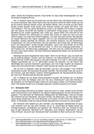 Eingabe 7.1 – Das kriminelle Netzwerk, 2. Teil: Die Lügengebäude                             Seite 5




retten, welche die Zivilisation bedrohe. Anzumerken ist, dass diese Schwierigkeiten von den
Illuminaten hausgemacht sind.
    Die „13. Blutlinie“ gehe auf die antike Zeit und den Stamm Dan des Reichs David zurück.
Es wurde prophezeit, dass dieser Stamm Dan das schwarze Schaf der Nation Israels sei und
all die anderen Stämme beissen würde. Die beiden Häuser Juda und Israel aus dem Reich
Davids wurden bestraft. Israel wurde durch Assyrien erobert und später das Reich Juda
durch Babylon. Fast ihre ganze Bevölkerung wurde in die Gebiete ihrer Eroberer umgesie-
delt. Die Assyrer versuchten die Israeliten zu assimilieren. Einige gingen in der assyrischen
Bevölkerung auf, andere wanderten nach Judäa aus. Jedoch haben sich nicht alle mit den
Assyrern vermischt. Ein Jahrhundert vor unserer Zeit scheint es, dass sich nach und nach
kleine Gruppen von Israel nach Westen begaben, und zwar nach ganz Europa. Die Nachfah-
ren dieses Stammes Dan haben angeblich nicht nur das österreichisch-ungarische Reich
kontrolliert, sondern ebenfalls die Griechen, das römische Imperium und die Sicambrianer
(=Sugambrier), ein Volk von Menschen, die man gemeinhin als Franken bzw. der Merovinger
kennt, wird beschrieben2. Andere Quellen behaupten, Jesus Frau samt Kinder sei mit ihrer
Sippe ausgewandert und die Nachkommen seien, im Sinne wie vorgängig beschrieben, in
den Franken bzw. der Merovinger aufgegangen. Wie dem auch sei, sowohl der Stamm Dan
als auch Jesus waren jüdisch. Auf diese historische Gegebenheit stützen sich die Illuminaten
und Konsorten.
   Allerdings hat diese Gegebenheit einen Haken. Nicht nur die Häuser Juda und Israel hat-
ten die jüdische Religion, sondern auch die Chasaren, ein halbnomadisches Turkvolk unge-
klärter Herkunft nördlich des Kaukasus. Sie traten entweder im 8. oder 9. Jahrhundert dieser
Religion geschlossen bei. Im 10. Jahrhundert wurden die Chasaren von der Kiewer Rus
(Nachfolger das russische Zarenreich) geschlagen und in der Folge mussten sie emigrieren.
Heute sind zirka zehnmal mehr Chasaren Juden als jene der Häuser Juda und Israel.
   Hier ist noch zu ergänzen, dass die Illuminaten, wie sie in der Eingabe 7 vom 20.06.06
beschrieben wurden, die bayrischen Illuminaten betreffen. Die Illuminaten finde man schon in
der Frühzeit, unter dem Namen "irdische" Geheimgesellschaft, die "Bruderschaft der Schlan-
ge" oder auch "Bruderschaft des Drachen" genannt15.
    Die 13. Blutlinie sei von Satan höchst persönlich errichtet. Die Familien der 13. Blutlinie
heiraten wie früher die Adeligen unter sich. Der neue „Weltmonarch“ wird viele Scheinwun-
der bewirken und die Massenmedien werden ihn als grossen Helden und Propheten präsen-
tieren. Die Gegner werden zum Schweigen gebracht. Letzteres passiert schon heute!

2.2   Schwarzer Adel2
   Aufgrund dieser Herkunft ist es logisch, dass sich nicht nur Juden, sondern auch Christen
sowie wahrscheinlich auch Moslems und weiterer Religionsgruppen bei den Illuminaten en-
gagieren. Prinz Bernhard der Niederlande, Mitbegründer der Bilderberger, habe als Einziger
das Vetorecht bei der Papstwahl, weil seine Familie, die Habsburger, von dem letzten römi-
schen Kaiser abstammen soll. Prinz Bernhard, wird erzählt, sei der Führer des "Schwarzen
Adels". Er behauptet, direkt vom Hause Davids abzustammen und somit von Jesus selbst16.
   Der Schwarze Adel besteht aus den reichsten und mächtigsten Adelsfamilien Europas,
unter anderem auch aus den alten Familien, die im 12. Jahrhundert die Städte Genua und
Venedig besassen, kontrollierten und regierten. Der "Schwarze Adel" aus Venedig ist sehr
eng mit dem deutschen "Marshall Fund" verbunden, einer weiteren Organisation, wie der
"Club of Rome", die durch den "Schwarzen Adel" kontrolliert ist. Man nennt sie den "Schwar-


15
      Geheimgesellschaften II, von Jan van Helsing, Kapitel 7, Seite 53 bzw. 5 in EDV-Form
      http://unglaublichkeiten.com/unglaublichkeiten/htmlphp/jvh2/5.html
16
      Geheimgesellschaften II, von Jan van Helsing, Kapitel 18 bzw. 15 in EDV-Form
      http://unglaublichkeiten.com/unglaublichkeiten/htmlphp/jvh2/15.html
 
