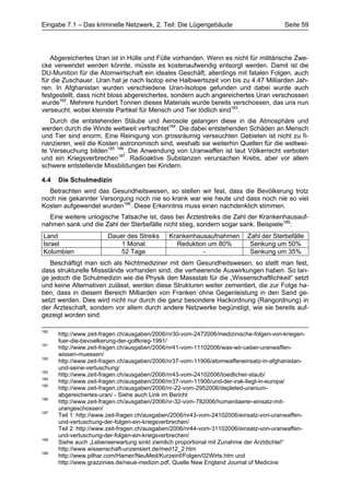 Eingabe 7.1 – Das kriminelle Netzwerk, 2. Teil: Die Lügengebäude                       Seite 59




   Abgereichertes Uran ist in Hülle und Fülle vorhanden. Wenn es nicht für militärische Zwe-
cke verwendet werden könnte, müsste es kostenaufwendig entsorgt werden. Damit ist die
DU-Munition für die Atomwirtschaft ein ideales Geschäft, allerdings mit fatalen Folgen, auch
für die Zuschauer. Uran hat je nach Isotop eine Halbwertszeit von bis zu 4.47 Milliarden Jah-
ren. In Afghanistan wurden verschiedene Uran-Isotope gefunden und dabei wurde auch
festgestellt, dass nicht bloss abgereichertes, sondern auch angereichertes Uran verschossen
wurde182. Mehrere hundert Tonnen dieses Materials wurde bereits verschossen, das uns nun
verseucht, wobei kleinste Partikel für Mensch und Tier tödlich sind183.
   Durch die entstehenden Stäube und Aerosole gelangen diese in die Atmosphäre und
werden durch die Winde weltweit verfrachtet184. Die dabei entstehenden Schäden an Mensch
und Tier sind enorm. Eine Reinigung von grossräumig verseuchten Gebieten ist nicht zu fi-
nanzieren, weil die Kosten astronomisch sind, weshalb sie weiterhin Quellen für die weltwei-
te Verseuchung bilden185 186. Die Anwendung von Uranwaffen ist laut Völkerrecht verboten
und ein Kriegsverbrechen187. Radioaktive Substanzen verursachen Krebs, aber vor allem
schwere entstellende Missbildungen bei Kindern.

4.4   Die Schulmedizin
  Betrachten wird das Gesundheitswesen, so stellen wir fest, dass die Bevölkerung trotz
noch nie gekannter Versorgung noch nie so krank war wie heute und dass noch nie so viel
Kosten aufgewendet wurden188. Diese Erkenntnis muss einen nachdenklich stimmen.
  Eine weitere unlogische Tatsache ist, dass bei Ärztestreiks die Zahl der Krankenhausauf-
nahmen sank und die Zahl der Sterbefälle nicht stieg, sondern sogar sank. Beispiele189:
Land                   Dauer des Streiks     Krankenhausaufnahmen         Zahl der Sterbefälle
Israel                     1 Monat             Reduktion um 80%            Senkung um 50%
Kolumbien                  52 Tage                     -                   Senkung um 35%
   Beschäftigt man sich als Nichtmediziner mit dem Gesundheitswesen, so stellt man fest,
dass strukturelle Missstände vorhanden sind, die verheerende Auswirkungen haben. So lan-
ge jedoch die Schulmedizin wie die Physik den Massstab für die „Wissenschaftlichkeit“ setzt
und keine Alternativen zulässt, werden diese Strukturen weiter zementiert, die zur Folge ha-
ben, dass in diesem Bereich Milliarden von Franken ohne Gegenleistung in den Sand ge-
setzt werden. Dies wird nicht nur durch die ganz besondere Hackordnung (Rangordnung) in
der Ärzteschaft, sondern vor allem durch andere Netzwerke begünstigt, wie sie bereits auf-
gezeigt worden sind.

180
      http://www.zeit-fragen.ch/ausgaben/2006/nr30-vom-2472006/medizinische-folgen-von-kriegen-
      fuer-die-bevoelkerung-der-golfkrieg-1991/
181
      http://www.zeit-fragen.ch/ausgaben/2006/nr41-vom-11102006/was-wir-ueber-uranwaffen-
      wissen-muessen/
182
      http://www.zeit-fragen.ch/ausgaben/2006/nr37-vom-11906/atomwaffeneinsatz-in-afghanistan-
      und-seine-vertuschung/
183
      http://www.zeit-fragen.ch/ausgaben/2006/nr43-vom-24102006/toedlicher-staub/
184
      http://www.zeit-fragen.ch/ausgaben/2006/nr37-vom-11906/und-der-irak-liegt-in-europa/
185
      http://www.zeit-fragen.ch/ausgaben/2006/nr-22-vom-2952006/depleted-uranium-
      abgereichertes-uran/ - Siehe auch Link im Bericht
186
      http://www.zeit-fragen.ch/ausgaben/2006/nr-32-vom-782006/humanitaerer-einsatz-mit-
      urangeschossen/
187
      Teil 1: http://www.zeit-fragen.ch/ausgaben/2006/nr43-vom-24102006/einsatz-von-uranwaffen-
      und-vertuschung-der-folgen-ein-kriegsverbrechen/
      Teil 2: http://www.zeit-fragen.ch/ausgaben/2006/nr44-vom-31102006/einsatz-von-uranwaffen-
      und-vertuschung-der-folgen-ein-kriegsverbrechen/
188
      Siehe auch „Lebenserwartung sinkt ziemlich proportional mit Zunahme der Arztdichte!“
      http://www.wissenschaft-unzensiert.de/med12_2.htm
189
      http://www.pilhar.com/Hamer/NeuMed/Kurzeinf/Folgen/02Wirts.htm und
      http://www.grazzinies.de/neue-medizin.pdf, Quelle New England Journal of Medicine
 