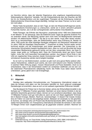 Eingabe 7.1 – Das kriminelle Netzwerk, 2. Teil: Die Lügengebäude                             Seite 63




zur Kenntnis nehme, dass der lebende Organismus eine ungeheure magnetdynamische,
feldenergetische „Maschine“ darstelle. Von der Krebsentstehung über die Ursachen der MS
bis hin zur Kreislauffunktion und der zugehörigen Therapien sei die Einbringung moderner
feldphysikalischer Erkenntnisse längst überfällig. Verfolgt man diese Themen, so ist er wahr-
lich nicht allein.
   Nikola Tesla hat postuliert, dass an dem Tage, an dem die Wissenschaft beginnen werde,
nichtphysikalische Erscheinungen zu untersuchen, werde sie in einem Jahrzehnt grössere
Fortschritte machen, als in all den vorhergehenden Jahrhunderten ihres Bestehens.
   Patrik Flanagan, der Erfinder des Neurophon, prophezeite schon 1962 eine Zeitenwende
in der Medizin. Er sei überzeugt, dass die Elektronik eines Tages die gesamte ärztliche Pra-
xis verändern werde. Die Menschen werden dann nicht mehr mit Medikamenten behandelt,
sondern mit elektronischen Mitteln98. Ob das je so sein werde, muss offen lassen werden,
doch ist zu berücksichtigen, dass die Elektromedizin keine neue Erfindung ist. Bereits im
Jahre 1926 wurde der erste bösartige Hautkrebs erfolgreich mit Gleichstrom behandelt und
im Jahre 1958 bei bösartigen Geschwulsten198. Inzwischen ist diese Technik weiter vervoll-
kommnet worden und die Anwendungen sind breiter geworden. Der Unterschied zu der
chemischen Schulmedizin besteht hauptsächlich darin, dass nur noch ein Bruchteil der heute
verwendeten Medikamente gebraucht würde und der dazu verwendete Strom, bei freier E-
nergie, sogar gratis zur Verfügung steht. Dass die Chemiemultis daran gar keine Freude
haben, muss hier nicht besonders hervorgehoben werden. Aus diesem Grund finde in den
USA ein regelrechter Krieg zwischen diesen Kontrahenten statt199. Die in Position 4.4.1 be-
schriebenen Auswüchse werden damit lediglich bestätigt.
   Es ist nicht nur die Elektromedizin, sondern es gibt noch eine ganze Reihe weiterer alter-
nativer Heilverfahren, vielleicht auch solche, die noch nicht bekannt sind. Welche Verfahren
in welchen Fällen Wirkung zeigen, müssen Wissenschaft und Praxis feststellen. Doch es ist
entscheidend, dass in der Schulmedizin endlich ein Umdenken stattfindet und sie sich von
der doktrinären Pharmabranche selbständig macht. Die Politik muss dabei diesen Schritt
unterstützen, genau gleich wie in der Energiefrage.

5.    Wirtschaft

5.1   Allgemein
  Gemäss dem weltweiten Korruptionsindex von Transparency International wissen wir,
dass die Schweiz nicht allein von der Korruption betroffen ist. Auch aufgrund vorgängiger
Darstellungen ist ersichtlich, dass es sich um ein weltweit organisiertes Phänomen handelt.
   Das Bundesamt für Polizei hat im Sommer letzten Jahres die Wirtschaftskriminalität in der
Schweiz auf 17 Milliarden Franken geschätzt. Nachdem wir einen kleinen Einblick in die tat-
sächliche Geschichte genommen haben, können wir nun annähernd abschätzen, dass diese
17 Milliarden Franken noch gar nicht alles ist, wenn wir die vom Staat „legalisierte“ Kriminali-
tät im Bereich Energie, Medizin, Recht etc. berücksichtigen. In diesem Fall müsste mindes-
tens ein Faktor von zwei bis drei beigefügt werden. Belassen wir einstmals nur die geschätz-
te Summe, sie beträgt zirka 3.8 Prozent des Bruttoinlandprodukts (BIP). Gemäss dem welt-
weiten Korruptionsindex von Transparency International schneidet die Schweiz in den ersten
10 Rängen immer noch vergleichsweise gut ab gegenüber anderen Ländern. Rechnen wir


198
      http://www.krebspatient.de/krebspatient/ect/geschichte_der_elektromedizin.htm
199
      http://www.science-explorer.de/reports/heilungsmoeglichkeiten.htm
200
      http://www.fosar-bludorf.com/archiv/Digitalangel/digitalangel.htm
201
      http://old.tagblatt.ch/druckformat/artikeldrucken.jsp?artikel_id=1245749&ressort=tagblattheu-
      te/hintergrund
202
      Götterdämmerung, von Tanja Kinkel, Verlag Droemer/Knaur, 2005, ISBN 3-426-62816-3;
      Leseprobe: http://www.krebspatient.de/krebspatient/literatur/Literatur.htm
 
