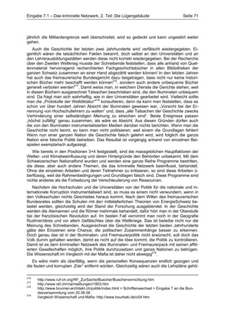 Eingabe 7.1 – Das kriminelle Netzwerk, 2. Teil: Die Lügengebäude                            Seite 71




jährlich die Milliardengrenze weit überschreitet, wird so gedeckt und kann ungestört weiter
gehen.
   Auch die Geschichte der letzten zwei Jahrhunderte wird verfälscht wiedergegeben. Ei-
gentlich wären die tatsächlichen Fakten bekannt, doch selbst an den Universitäten und an
den Lehrerausbildungsstätten werden diese nicht korrekt wiedergegeben. Bei der Recherche
über den Zweiten Weltkrieg musste der Schreibende feststellen, dass alle anhand von Quel-
lenmaterial hervorragend recherchierten Fachgeschichtsbücher in allen Bibliotheken der
ganzen Schweiz zusammen an einer Hand abgezählt werden können! In den letzten Jahren
hat auch das freimaurerische Bundesgericht dazu beigetragen, dass nicht nur keine histori-
schen Bücher mehr beschafft werden können216, sondern auch andere unbequeme Bücher
generell verboten werden217. Damit weiss man, in welchem Dienste die Gerichte stehen, weil
in diesen Büchern ausgerechnet Tatsachen beschrieben sind, die den Illuminaten unbequem
sind. Da fragt man sich wahrhaftig, wie in den Universitäten gearbeitet wird. Vielleicht sollte
man die „Protokolle der Weltdiktatur“218 konsultieren, denn da kann man feststellen, dass es
schon vor über hundert Jahren Absicht der Illuminaten gewesen war, „Vorsicht bei der Er-
nennung von Hochschullehrern zu walten“ und, dass „alle Tatsachen der Geschichte zwecks
Verhinderung einer selbständigen Meinung zu streichen sind“. Beide Ereignisse passen
„höchst zufällig“ genau zusammen, als wäre es Absicht. Aus diesen Gründen dürfen auch
die von den Illuminaten instrumentalisierten Medien darüber nichts berichten. Wenn man die
Geschichte nicht kennt, so kann man nicht politisieren, weil einem die Grundlagen fehlen!
Wenn nun einer ganzen Nation die Geschichte falsch gelehrt wird, wird folglich die ganze
Nation eine falsche Politik betreiben. Das Resultat ist vorgängig anhand von einzelnen Bei-
spielen exemplarisch aufgezeigt.
   Wie bereits in den Positionen 3+4 festgestellt, sind die massgeblichen Hauptfaktoren der
Wetter- und Klimabeeinflussung und deren Hintergründe den Behörden unbekannt. Mit dem
Schweizerischen Nationalfond wurden und werden eine ganze Reihe Programme bestritten,
die diese, aber auch andere Themen, die das kriminelle Netzwerk beeinflusst, behandelt.
Ohne die einzelnen Arbeiten und deren Teilnehmer zu kritisieren, so sind diese Arbeiten ü-
berflüssig, weil die Rahmenbedingungen und Grundlagen falsch sind. Diese Programme sind
nichts anderes als die Fortsetzung der Verschleuderung von Ressourcen.
    Nachdem die Hochschulen und die Universitäten von der Politik für die nationale und in-
ternationale Korruption instrumentalisiert sind, so muss es einem nicht verwundern, wenn in
den Volksschulen nichts Gescheites heraus kommt. Nach dem Willen des freimaurerischen
Bundesrates sollten die Schulen mit den mittelalterlichen Theorien von EnergieSchweiz be-
lastet werden, gleichzeitig wird der Stand der Forschung ausgeblendet. In der Geschichte
werden die Alemannen und die Römer mehrmals behandelt, dafür hört man in der Oberstufe
bei der französischen Revolution auf. Im besten Fall vernimmt man noch in der Geografie
Rudimentäres und vor allem Gefälschtes über die Weltkriege. Das ist beileibe nicht nur die
Meinung des Schreibenden. Ausgerechnet die Geschichte der letzten beiden Jahrhunderte
gäbe den Einzelnen eine Chance, die politischen Zusammenhänge besser zu erkennen.
Doch genau das ist in der Illuminaten- und Freimaurerpolitik nicht erwünscht, soll doch das
Volk dumm gehalten werden, damit es nicht auf die Idee kommt, die Politik zu kontrollieren.
Damit ist es dem kriminellen Netzwerk des Illuminaten- und Freimaurerpack mit seinen affili-
ierten Gesellschaften möglich, ihre Politik durchzusetzen und ganze Nationen zu betrügen.
Die Wissenschaft im Vergleich mit der Mafia ist daher nicht abwegig219.
   Es wäre mehr als überfällig, wenn die personellen Konsequenzen endlich gezogen und
die faulen und korrupten „Eier“ entfernt würden. Gleichzeitig wären auch die Lehrpläne gehö-

216
      http://www.ruf-ch.org/RF_ZurSache/Buecher/Buechervernichtung.htm
217
      http://www.ref.ch/rna/meldungen/1803.htm
218
      http://www.brunner-architekt.ch/politik/index.html > Schriftenwechsel > Eingabe 7 an die Bun-
      desversammlung vom 20.06.06
219
      Vergleich Wissenschaft und Mafia: http://www.bourbaki.de/c04.htm
 