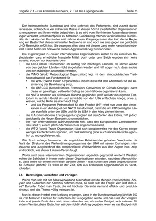 Eingabe 7.1 – Das kriminelle Netzwerk, 2. Teil: Die Lügengebäude                       Seite 75




   Der freimaurerische Bundesrat und eine Mehrheit des Parlaments, sind zurzeit darauf
versessen, sich noch in viel stärkerem Masse in diesen höchst zweifelhaften Organisationen
zu engagieren und ihnen weiter beizutreten, ja es wird vom illuminierten Aussendepartement
sogar versucht Grossmachtpolitik zu betreiben. Gleichzeitig machen verschiedenste Bundes-
räte als Lakaien der Illuminaten seit Jahren einem Kriegsaggressor den Hof, deren Regie-
rung ein Bestandteil dieses kriminellen Netzwerks ist und noch nie eine gegen sie gerichtete
UNO-Resolution erfüllt hat. Sie bewegen alles, dass mit diesem Land mehr Handel betrieben
wird. Damit helfen wir Schweizer diesen Aggressionskrieg zu finanzieren.
    Die Zugehörigkeit zu diesen internationalen Organisationen kostet für die einzelnen Mit-
gliedstaaten ganz erhebliche finanzielle Mittel, doch unter dem Strich ergeben sich keine
Vorteile, sondern nur Nachteile, denn
•      die UNO erlässt Resolutionen im Auftrag von mächtigen Ländern, die immer wieder
       von den gleichen Ländern nicht eingehalten werden und hilft sogar noch, dass andere
       von den mächtigen unterdrückt werden,
•      die WMO (World Meteorological Organization) legt mit dem atmosphärischen Treib-
       hausschwindel das Fundament für
       • die WHO (World Health Organization), indem diese mit den Chemtrails für die De-
           zimierung der Bevölkerung sorgt,
       • die UNFCCC (United Nations Framework Convention on Climate Change), damit
           diese ein gewaltiger, weltweiter Betrug an den Nationen organisieren kann,
•      die NATO, obschon als defensives Bündnis gegründet, greift weitab vom eigenen Terri-
       torium in fremde Händel ein und schürt die von den USA entfachten Kriege, ohne zu
       wissen, welche Rolle sie überhaupt trägt
       • und das Programm Partnerschaft für den Frieden (PfP) wird nun unter den Ameri-
           kanern in ein Anhängsel der NATO transformiert, damit die am PfP beteiligten Län-
           der ebenfalls unter den USA und für die USA in den Krieg ziehen können.
•      die IEA (Internationale Energieagentur) jongliert mit den Zahlen des Erdöls, hilft jedoch
       gleichzeitig die Neuen Energien zu unterdrücken,
•      der IWF (Internationale Währungsfonds) hilft, dass den Europäischen Zentralbanken
       das Gold zu einem jahrhunderttiefen Kurs abgenommen wird,
•      die WTO (World Trade Organization) lässt sich beispielsweise vor den Karren einiger
       weniger Gentechmultis spannen, um die Ernährung (aber auch andere Bereiche) gänz-
       lich zu monopolisieren, etc.
   Wie Bush anfangs November, als angeblicher Präsident der grössten Demokratie, die
Wahl der Direktorin des Welternährungsprogramms der UNO mit seinen Drohungen miss-
brauchte und ausgerechnet das demokratische Wahlverfahren aus den Angeln hob, zeigt
eindrücklich, was dieser Lakaien-Verein taugt.
    Wofür sind diese internationalen Organisationen eigentlich gegründet worden? Weshalb
wollen die Behörden in immer mehr dieser Organisationen eintreten, nachdem offensichtlich
ist, dass diese nur einem kriminellen System dienen? Was kosten alle diese Mitgliedschaften
die Schweiz jährlich? Es wäre an der Zeit, sich aus kriminellen Organisationen zu verab-
schieden.

6.6   Beratungen, Gutachten und Vorlagen
   Wenn man sich mit der Staatsverwaltung beschäftigt und die Mengen von Berichten, Ana-
lysen und Gutachten zur Kenntnis nehmen muss, so stellt sich die Frage: Wer liest dies al-
les? Darunter findet man Texte, die mit höchster Garantie niemand effektiv und produktiv
einsetzt, weil das Thema völlig irrelevant ist.
   Nun ist diesen Herbst eine Meldung ergangen, dass in der Bundesverwaltung jährlich 600
bis 700 Millionen Franken für Gutachten etc. ausgegeben werde und das Gros der Vergabe
finde erst jeweils Ende Jahr statt, wenn absehbar sei, ob es das Budget noch zulasse. Mit
andern Worten, diese Gutachten würden nicht in Auftrag gegeben, wenn es das Budget nicht
 
