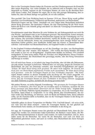 Hier in den Vereinigten Staaten haben die Zionisten und ihre Glaubensgenossen die Kontrolle
über unsere Regierung. Aus vielen Gründen, die zu zahlreich und zu komplex sind, um hier
dargestellt zu werden, regieren sie die Vereinigten Staaten, als seien sie die absoluten Herr-
scher dieses Landes. Nun, könnten Sie sagen, das ist eine sehr gewagte Behauptung, aber er-
lauben Sie, dass ich Ihnen darlege was geschah, als wir alle schliefen.

Was geschah? Der Erste Weltkrieg brach im Sommer 1914 aus. Dieser Krieg wurde geführt
einerseits von Grossbritannien, Frankreich und Russland, andererseits von Deutschland,
Österreich-Ungarn und der Türkei. Innerhalb von zwei Jahren hatte Deutschland tatsächlich
diesen Krieg gewonnen. Die deutschen U-Boote, die eine Überraschung für die Welt waren,
hatten alle Konvoi vom Atlantik gefegt und damit vor allem die Versorgung Grossbritanniens
schwer gestört.

Grossbritannien stand ohne Munition für seine Soldaten da, mit Nahrungsmitteln nur noch für
eine Woche - und danach wäre es am Verhungern gewesen. Die französische Armee meuterte,
sie hatte 600'000 Soldaten, die Blüte der französischen Jugend, bei der Verteidigung von Ver-
dun verloren. Die russischen Soldaten desertierten, warfen die Waffen weg und gingen nach
Hause. Und die italienische Armee war zusammengebrochen. Kein einziger Schuss war auf
deutschem Gebiet gefallen, kein feindlicher Soldat hatte die Grenze zu Deutschland über-
schritten. Und trotzdem war Deutschland bereit, mit England Frieden zu schliessen!

Es bot England Friedensverhandlungen an auf der Grundlage von dem, was Rechtsgelehrte
einen “Status quo ante“ nennen. Dies bedeutet: „“Wir wollen den Krieg beenden und alles
soll wieder so sein wir vor Kriegsbeginn“. England hatte darüber im Sommer 1916 ernsthaft
nachgedacht. Es hatte keine andere Wahl als zwischen zwei Möglichkeiten: Dieses Friedens-
angebot anzunehmen, das Deutschland ihm grosszügig machte, oder den Krieg fortzusetzen
und besiegt zu werden.

Ich will mich kurz fassen, es ist jedoch eine lange Geschichte, aber ich habe alle Dokumente,
um jede meiner Aussagen zu beweisen. Während dies vor sich ging, gingen die Zionisten aus
Deutschland, die jene aus Osteuropa vertraten, zum britischen Kriegskabinett und sagten:
“Schaut, Ihr könnt diesen Krieg noch gewinnen. Ihr müsst nicht aufgeben. Ihr braucht den
Euch jetzt von Deutschland angebotenen Frieden nicht anzunehmen. Ihr könnt diesen Krieg
noch gewinnen - wenn die Vereinigten Staaten als Eure Verbündete eingreifen.“ Die Verei-
nigten Staaten nahmen zu diesem Zeitpunkt nicht am Krieg teil. Wir waren ausgeruht, wir
waren jung, wir waren reich, wir waren mächtig. Die Zionisten sagten England: “Wir garan-
tieren, dass die Vereinigten Staaten als Eure Verbündete in den Krieg eintreten. Versprecht
uns dafür Palästina zu geben, nachdem Ihr den Krieg gewonnen habt.“

Mit andern Worten, sie trafen folgende Vereinbarung: “Wir gewinnen die Vereinigten Staaten
als Eure Verbündeten. Den Preis den Ihr uns bezahlen müsst ist Palästina, nachdem Ihr den
Krieg gewonnen und Deutschland, Österreich und die Türkei besiegt habt.“ England hatte
genau so viel Recht, Palästina irgend jemandem zu versprechen, wie es die Vereinigten Staa-
ten hätten, Japan Irland zu versprechen. Es ist völlig absurd, dass Grossbritannien, das nie-
mals weder eine Beziehung, ein Interesse, noch ein Recht auf Palästina hatte, dieses anbieten
sollte, um die Zionisten dafür zu bezahlen, dass sie die Vereinigten Staaten in den Krieg ein-
greifen lassen würden.

Jedenfalls gaben sie dieses Versprechen im Oktober 1916. Und bald darauf - ich weiss nicht,
wie viele sich hier daran erinnern - traten die Vereinigten Staaten, die fast gänzlich auf
Deutschlands Seite standen, als Grossbritanniens Verbündete in den Krieg ein.

Ich sage, die Vereinigten Staaten waren fast gänzlich auf Deutschlands Seite, denn die Zei-
tungen hier wurden von zionistischen Juden kontrolliert, die Bankiers waren Juden, alle Me-
dien der Masseninformationen in diesem Land wurden von Juden kontrolliert; und sie, diese
Juden waren für die Deutschen. Sie waren für die Deutschen, weil viele von ihnen aus
Deutschland gekommen waren, und auch sie wollten, dass Deutschland den Zaren besiegen
solle.

Benjamin Freedman - Eine Warnung an Amerika
                                                                                        -2-
 