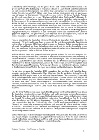 In Hamburg lebten Warburgs, die das grosse Bank- und Handelsunternehmen hatten - das
grösste der Welt. Den Juden ging es zweifellos sehr gut in Deutschland. Die Deutschen fühl-
ten sich nun massiv hintergangen. Man könnte ihre Lage vergleichen mit folgender Situation:
Stellen Sie sich vor, die USA hätten einen Krieg mit der Sowjetunion, und wir gewännen..
Und wir sagten zur Sowjetunion: “Nun wollen wir uns einigen. Wir bieten Euch den Frieden
an. Wir wollen das Ganze vergessen.“ Und ganz plötzlich käme Rotchina als Verbündeter der
Sowjetunion zu Hilfe und seine Kriegsteilnahme brächte unsere Niederlage - eine vernichten-
de Niederlage mit Reparationszahlungen, die jenseits aller menschlichen Vorstellungen lägen.
Stellen Sie sich vor, dass dann, nach jener Niederlage wir herausfänden, dass es die Chinesen
in unserem Land wären, unsere chinesischen Mitbürger, von denen wir immer geglaubt hät-
ten, es seien loyale Bürger die mit uns zusammenarbeiten, dass sie uns an die Sowjetunion
verkauft hätten - und dass es durch sie geschehen wäre, dass Rotchina in den Krieg gegen uns
eingegriffen hätte; wie würden wir in den Vereinigten Staaten den amerikanischen Chinesen
gegenüber empfinden? Ich glaube nicht, dass einer von ihnen es wagen würde, sich auf der
Strasse zu zeigen. Es gäbe nicht genug Laternenpfähle, um sie aufzuhängen.

Nun, so empfanden die Deutschen (deutsche Christen) den deutschen Juden gegenüber. Sie
waren seit 1905 so freundlich zu ihnen gewesen. Als die erste kommunistische Revolution im
gleichen Jahr in Russland fehlschlug und viele Juden aus Russland fliehen mussten, kamen sie
alle nach Deutschland, wo ihnen Zuflucht gewährt wurde und sie wurden freundliche behan-
delt. Und nun hatten sie Deutschland aus keinem andern Grund verraten, als dass sie Palästina
als eine sogenannte “Jüdische Heimat“ haben wollten.

Nahum Sokolov sowie alle grossen Führer und grossen Namen, die man heutzutage in Ver-
bindung mit dem Zionismus liest, schrieben in den Jahren kurz nach dem Ersten Weltkrieg in
all ihren Schriften - die Presse war voll von ihren Behauptungen - dass die antijüdischen Ge-
fühle in Deutschland von der Tatsache herrühren, dass die Deutschen erkannten: Ihre grosse
Niederlage war darauf zurückzuführen, dass es die Juden waren, die die Vereinigten Staaten
dazu brachten, gegen Deutschland Partei zu ergreifen und auf Seite Frankreichs und Englands
in den Krieg einzutreten! Selbst die Juden gaben das zu und bestätigten diese Tatsachen.

Es war nicht so, dass die Deutschen 1919 entdeckten, dass ein Glas voll Judenblut besser
mundete, als eine Coca Cola oder eine Mass Münchner Bier. Es war kein religiöses Motiv. Es
gab keine Gefühle gegen Juden n u r aufgrund ihrer religiösen Überzeugungen. Es gab poli-
tische und ökonomische Motive, alles andere als religiöse. Niemand kümmerte sich darum, ob
ein Jude nach Hause ging, die Jalousien herunterliess und “Shema Yisrael“ oder das Vaterun-
ser betete. Nun, diese Gefühle, die sich später in Deutschland entwickelten, hatten ihre Ursa-
che darin, dass die Deutschen die Juden für ihre vernichtende Niederlage und für die horren-
den Reparationszahlungen - die das Land an den Rand des Ruins brachten - verantwortlich
machten.

Und der Erste Weltkrieg war gegen Deutschland begonnen worden ohne jeden Grund, für den
die Deutschen verantwortlich waren. Sie hatten sich nichts zuschulde kommen lassen, ausser
die Tatsache, dass die erfolgreich waren. Sie bauten eine grosse Flotte, sie betrieben weltwei-
ten Handel. Sie müssen sich ins Gedächtnis rufen, dass Deutschland zur Zeit der französi-
schen Revolution aus 300 kleinen Stadtstaaten, Fürstentümern oder Herzogtümern bestand.
Und erst nach dem Sieg über Frankreich im Jahre 1870/71 wurde das zerstückelte Land unter
Bismarck zu einem Staat zusammengeschlossen und innerhalb 40 Jahren wurde es zu einer
Weltmacht. Deutschlands Flotte rivalisierte mit derjenigen von Grossbritannien, sie stellten
bessere Produkte her und eroberten die Weltmärkte. Was geschah als Folge dieses beispiello-
sen Aufstiegs Deutschlands?

Es bildete sich eine Verschwörung zwischen England, Frankreich und Russland, um Deutsch-
land zu zerschlagen. Es gibt keinen einzigen Historiker auf dieser Welt, der einen wirklichen
Grund finden kann ausser Habgier und Neid und warum diese drei Länder entschlossen wa-
ren, dass Deutschland von der Weltkarte verschwinden solle.



Benjamin Freedman - Eine Warnung an Amerika
                                                                                        -4-
 