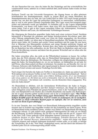 Als den Deutschen klar war, dass die Juden für ihre Niederlage und ihre wirtschaftliche Not
verantwortlich waren, nahmen sie es ihnen natürlich übel, doch keinem Juden wurde ein Haar
gekrümmt.

Professor Tansill von der Universität Georgetown, der Zugang besass zu allen geheimen
Schriftstücken des Staatsdepartement, zitierte in seinem Buch aus einem Dokument des
Staatsdepartements dass ein Jude, der von Cordell Hull im Jahre 1933 nach Europa geschickt
worden war, um dort die Lager der politischen Gefangenen zu untersuchen, zurückmeldete,
dass er sich in sehr gutem Zustand vorgefunden hätte. Die Lager waren hervorragend einge-
richtet und jedermann wurde gut behandelt. Es befanden sich in den Lagern hauptsächlich
Kommunisten, von denen viele Juden waren, denn etwa 98% der Kommunisten in Europa
waren Juden. Und es gab in den Lagern ausserdem Führer der Arbeiterpartei, Freimaurer,
ehemalige Minister und Leute, die internationale Verbindungen besassen.

Die Abneigung der Deutschen gegenüber Juden hatte noch einen weiteren Grund: Nachdem
bekanntlich in Russland die grausame und blutige bolschewistische Revolution unter jüdi-
scher Führung stattgefunden hatte wurde von Lenin die Order ausgegeben, die Revolution
auch in andere Länder, vor allem aber in Deutschland anzufachen. Die Sendboten waren wie-
derum meist Juden, die Unruhen und soziale Unrast anstifteten und die sogar für eine kurze
Zeit in München eine Räterepublik errichteten und einige Hundert politischer Gegner auf
grausame Art und Weise umbrachten. Kommt dazu, dass Juden mit ausländischen Geld und
für ein Butterbrot fast alles aufkauften, als der Wert der Mark ins Bodenlose sank und weite
Teile der Bevölkerung verarmte und damit fast die gesamte Wirtschaft und vor allem aber die
Presse kontrollierte.

Die Juden versuchten alles, das nicht an die Öffentlichkeit kommen zu lassen. Sie wollten
nicht, dass die Welt erkennen sollte, dass sie Deutschland hintergangen hatten und dass die
Deutschen ihnen das übelnahmen. Die Deutschen verfügten die entsprechenden Massnahmen
gegen die Juden. Sie benachteiligten sie, wo sie nur konnten, sie bekämpften sie auf jede Art
und Weise, ohne ihnen jedoch ein Haar zu krümmen. Sie mieden sie, auf dieselbe Art, wie wir
Chinesen, Schwarze oder Katholiken oder irgend jemand in diesem Land meiden würden, der
uns einem Feind verraten und unserer Niederlage bewirkt hätte.

Nach einiger Zeit beriefen die Juden ein Treffen in Amsterdam ein. Juden aus jedem Land der
Welt nahmen teil an diesem Treffen im Juli 1933. Und sie forderten Deutschland auf: “Befreit
euch von Hitler und gebt jedem Juden seine frühere Stellung zurück, ob er nun Kommunist
oder etwas anderes ist. Ihr könnt uns nicht so behandeln. Und wir, die Juden der Welt stellen
euch ein Ultimatum.“ Sie können sich vorstellen, was die Deutschen ihnen entgegneten. Was
taten die Juden darauf?

Als Deutschland es ablehnte, sich der Amsterdamer Weltkonferenz der Juden zu beugen,
wurde die Konferenz abgebrochen und Herr Samuel Untermyer, das Haupt der amerikani-
schen Delegation sowie Präsident der ganzen Konferenz, reiste in die Vereinigten Staaten. Er
eilte vom Dampfschiff in die Studios des Columbia Rundfunks und machte eine Radioanspra-
che die in ganz Amerika gehört werden konnte und in der er tatsächlich sagte: “Das Weltju-
dentum erklärt ab heute den heiligen Krieg gegen Deutschland. Wir stehen jetzt in einem
heiligen Konflikt gegen die Deutschen. Und wir werden sie aushungern, bis sie nachgeben.
Wir werden zu einem weltweiten Boykott gegen sie aufrufen. Das wir sie ruinieren, denn
sie sind von ihrem Export abhängig.“

Es ist eine Tatsache, dass zwei Drittel von Deutschlands Nahrungsmitteln eingeführt werden
mussten und sie konnten nur eingeführt werden mit den Einnahmen aus ihrem Export. Wenn
als Deutschland nichts ausführen könnte, würden zwei Drittel von Deutschlands Bevölkerung
verhungern müssen. Es gab einfach nicht genügend Nahrungsmittel für mehr als ein Drittel
der Bevölkerung. In dieser Erklärung, die ich hier vor mir habe und die am 07. August 1933
in der New York Times gedruckt wurde behauptete Samuel Untermyer dreist: “Dieser wirt-
schaftliche Boykott ist unser Mittel zur Selbstverteidigung. Präsident Roosevelt hat seinen
Einsatz in der National Recovery Administration empfohlen“, woran sich einige von Ihnen
vielleicht erinnern und wodurch jedermann boykottiert werden sollte, es sei denn, er befolge
die Vorschriften, die in der “New Deal“ niedergelegt waren, und das durch den höchsten Ge-
richtshof jeder Zeit als verfassungswidrig erklärt wurde.

Benjamin Freedman - Eine Warnung an Amerika
                                                                                       -5-
 