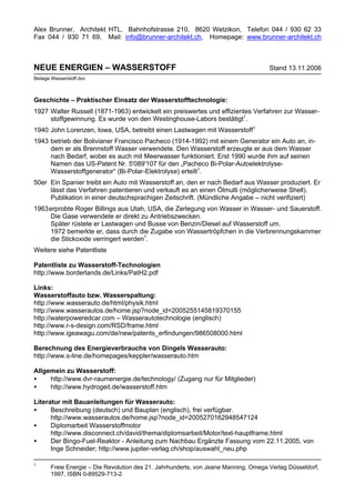 Alex Brunner, Architekt HTL, Bahnhofstrasse 210, 8620 Wetzikon, Telefon 044 / 930 62 33
Fax 044 / 930 71 69, Mail: info@brunner-architekt.ch, Homepage: www.brunner-architekt.ch



NEUE ENERGIEN – WASSERSTOFF                                                          Stand 13.11.2006
Beilage Wasserstoff.doc



Geschichte – Praktischer Einsatz der Wasserstofftechnologie:
1927 Walter Russell (1871-1963) entwickelt ein preiswertes und effizientes Verfahren zur Wasser-
     stoffgewinnung. Es wurde von den Westinghouse-Labors bestätigt1.
1940 John Lorenzen, Iowa, USA, betreibt einen Lastwagen mit Wasserstoff1.
1943 betrieb der Bolivianer Francisco Pacheco (1914-1992) mit einem Generator ein Auto an, in-
     dem er als Brennstoff Wasser verwendete. Den Wasserstoff erzeugte er aus dem Wasser
     nach Bedarf, wobei es auch mit Meerwasser funktioniert. Erst 1990 wurde ihm auf seinen
     Namen das US-Patent Nr. 5'089'107 für den „Pacheco Bi-Polar-Autoelektrolyse-
     Wasserstoffgenerator“ (Bi-Polar-Elektrolyse) erteilt1.
50er Ein Spanier treibt ein Auto mit Wasserstoff an, den er nach Bedarf aus Wasser produziert. Er
     lässt das Verfahren patentieren und verkauft es an einen Ölmulti (möglicherweise Shell).
     Publikation in einer deutschsprachigen Zeitschrift. (Mündliche Angabe – nicht verifiziert)
1963 erprobte Roger Billings aus Utah, USA, die Zerlegung von Wasser in Wasser- und Sauerstoff.
     Die Gase verwendete er direkt zu Antriebszwecken.
     Später rüstete er Lastwagen und Busse von Benzin/Diesel auf Wasserstoff um.
     1972 bemerkte er, dass durch die Zugabe von Wassertröpfchen in die Verbrennungskammer
     die Stickoxide verringert werden1.
Weitere siehe Patentliste

Patentliste zu Wasserstoff-Technologien
http://www.borderlands.de/Links/PatH2.pdf

Links:
Wasserstoffauto bzw. Wasserspaltung:
http://www.wasserauto.de/html/physik.html
http://www.wasserautos.de/home.jsp?node_id=2005255145819370155
http://waterpoweredcar.com – Wasserautotechnologie (englisch)
http://www.r-s-design.com/RSD/frame.html
http://www.igeawagu.com/de/new/patents_erfindungen/986508000.html

Berechnung des Energieverbrauchs von Dingels Wasserauto:
http://www.s-line.de/homepages/keppler/wasserauto.htm

Allgemein zu Wasserstoff:
•    http://www.dvr-raumenergie.de/technology/ (Zugang nur für Mitglieder)
•    http://www.hydrogeit.de/wasserstoff.htm

Literatur mit Bauanleitungen für Wasserauto:
•     Beschreibung (deutsch) und Bauplan (englisch), frei verfügbar.
      http://www.wasserautos.de/home.jsp?node_id=2005270162948547124
•     Diplomarbeit Wasserstoffmotor
      http://www.disconnect.ch/david/thema/diplomsarbeit/Motor/text-hauptframe.html
•     Der Bingo-Fuel-Reaktor - Anleitung zum Nachbau Ergänzte Fassung vom 22.11.2005, von
      Inge Schneider; http://www.jupiter-verlag.ch/shop/auswahl_neu.php

1
       Freie Energie – Die Revolution des 21. Jahrhunderts, von Jeane Manning, Omega Verlag Düsseldorf,
       1997, ISBN 0-89529-713-2
 