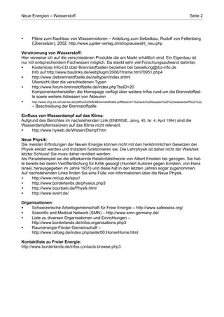 Neue Energien – Wasserstoff                                                                                    Seite 2




•      Pläne zum Nachbau von Wassermotoren – Anleitung zum Selbstbau, Rudolf von Fellenberg
       (Übersetzer), 2002, http://www.jupiter-verlag.ch/shop/auswahl_neu.php

Verstromung von Wasserstoff:
Hier verweise ich auf die verschiedenen Produkte die am Markt erhältlich sind. Ein Eigenbau ist
nur mit entsprechendem Fachwissen möglich. Da steckt sehr viel Forschungsaufwand dahinter.
•     Kostenlose Info-CD über Brennstoffzellen beziehen bei bestellung@ibz-info.de
      Info auf http://www.baulinks.de/webplugin/2006/1frame.htm?0951.php4
•     http://www.diebrennstoffzelle.de/zelltypen/index.shtml
      Übersicht über die verschiedenen Typen
•     http://www.forum-brennstoffzelle.de/index.php?bsID=20
      Komponentenhersteller; die Homepage verfügt über weitere Infos rund um die Brennstoffzel-
      le sowie weitere Adressen von Akteuren
•     http://www.ohg.tut.schule-bw.de/pdf/buch2006/4Brennstoffzelle.pdf#search=%22auto%20bauplan%20%22wasserstoff%22%22
      – Beschreibung der Brennstoffzelle

Einfluss von Wasserdampf auf das Klima:
Aufgrund des Berichtes im nachstehenden Link (ENERGIE, Jahrg. 45, Nr. 4, April 1994) sind die
Wasserdampfemissionen auf das Klima nicht relevant.
•     http://www.hyweb.de/Wissen/Dampf.htm

Neue Physik:
Die meisten Erfindungen der Neuen Energie können nicht mit den herkömmlichen Gesetzen der
Physik erklärt werden und trotzdem funktionieren sie. Die Lehrphysik ist daher nicht der Weisheit
letzter Schluss! Sie muss daher revidiert werden.
Als Paradebeispiel sei die allbekannte Relativitätstheorie von Albert Einstein bei gezogen. Sie hat-
te bereits bei deren Veröffentlichung für Kritik gesorgt (Hundert Autoren gegen Einstein, von Hans
Israel, herausgegeben im Jahre 1931) und diese hat in den letzten Jahren sogar zugenommen.
Auf nachstehenden Links finden Sie eine Fülle von Informationen über die Neue Physik.
•      http://www.miriup.de/spur/
•      http://www.borderlands.de/physics.php3
•      http://www.bourbaki.de/Physik.html
•      http://www.evert.de/

Organisationen:
•   Schweizerische Arbeitsgemeinschaft für Freie Energie – http://www.safeswiss.org/
•   Scientific and Medical Network (SMN) – http://www.smn-germany.de/
•   Liste zu diversen Organisationen und Einrichtungen –
    http://www.borderlands.de/infos.organisations.php3
•   Raumenergie-Förder-Gemeinschaft –
    http://www.rafoeg.de/index.php/seite/00,Home/Home.html

Kontaktliste zu Freier Energie:
http://www.borderlands.de/infos.contacts.browse.php3
 