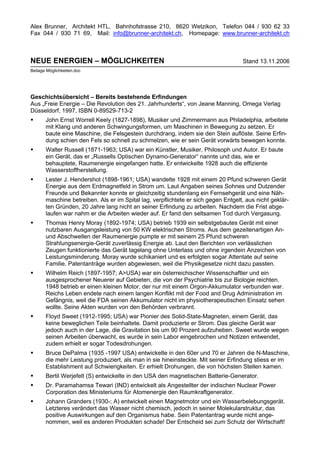 Alex Brunner, Architekt HTL, Bahnhofstrasse 210, 8620 Wetzikon, Telefon 044 / 930 62 33
Fax 044 / 930 71 69, Mail: info@brunner-architekt.ch, Homepage: www.brunner-architekt.ch



NEUE ENERGIEN – MÖGLICHKEITEN                                                       Stand 13.11.2006
Beilage Möglichkeiten.doc




Geschichtsübersicht – Bereits bestehende Erfindungen
Aus „Freie Energie – Die Revolution des 21. Jahrhunderts“, von Jeane Manning, Omega Verlag
Düsseldorf, 1997, ISBN 0-89529-713-2
•      John Ernst Worrell Keely (1827-1898), Musiker und Zimmermann aus Philadelphia, arbeitete
       mit Klang und anderen Schwingungsformen, um Maschinen in Bewegung zu setzen. Er
       baute eine Maschine, die Felsgestein durchdrang, indem sie den Stein auflöste. Seine Erfin-
       dung schien den Fels so schnell zu schmelzen, wie er sein Gerät vorwärts bewegen konnte.
•      Walter Russell (1871-1963; USA) war ein Künstler, Musiker, Philosoph und Autor. Er baute
       ein Gerät, das er „Russells Optischen Dynamo-Generator“ nannte und das, wie er
       behauptete, Raumenergie eingefangen hatte. Er entwickelte 1928 auch die effiziente
       Wasserstoffherstellung.
•      Lester J. Hendershot (1898-1961; USA) wandelte 1928 mit einem 20 Pfund schweren Gerät
       Energie aus dem Erdmagnetfeld in Strom um. Laut Angaben seines Sohnes und Dutzender
       Freunde und Bekannter konnte er gleichzeitig stundenlang ein Fernsehgerät und eine Näh-
       maschine betreiben. Als er im Spital lag, verpflichtete er sich gegen Entgelt, aus nicht geklär-
       ten Gründen, 20 Jahre lang nicht an seiner Erfindung zu arbeiten. Nachdem die Frist abge-
       laufen war nahm er die Arbeiten wieder auf. Er fand den seltsamen Tod durch Vergasung.
•      Thomas Henry Moray (1892-1974; USA) betrieb 1939 ein selbstgebautes Gerät mit einer
       nutzbaren Ausgangsleistung von 50 KW elektrischen Stroms. Aus dem gezeitenartigen An-
       und Abschwellen der Raumenergie pumpte er mit seinem 25 Pfund schweren
       Strahlungsenergie-Gerät zuverlässig Energie ab. Laut den Berichten von verlässlichen
       Zeugen funktionierte das Gerät tagelang ohne Unterlass und ohne irgendein Anzeichen von
       Leistungsminderung. Moray wurde schikaniert und es erfolgten sogar Attentate auf seine
       Familie. Patentanträge wurden abgewiesen, weil die Physikgesetze nicht dazu passten.
•      Wilhelm Reich (1897-1957; A>USA) war ein österreichischer Wissenschaftler und ein
       ausgesprochener Neuerer auf Gebieten, die von der Psychiatrie bis zur Biologie reichten.
       1948 betrieb er einen kleinen Motor, der nur mit einem Orgon-Akkumulator verbunden war.
       Reichs Leben endete nach einem langen Konflikt mit der Food and Drug Administration im
       Gefängnis, weil die FDA seinen Akkumulator nicht im physiotherapeutischen Einsatz sehen
       wollte. Seine Akten wurden von den Behörden verbrannt.
•      Floyd Sweet (1912-1995; USA) war Pionier des Solid-State-Magneten, einem Gerät, das
       keine beweglichen Teile beinhaltete. Damit produzierte er Strom. Das gleiche Gerät war
       jedoch auch in der Lage, die Gravitation bis um 90 Prozent aufzuheben. Sweet wurde wegen
       seinen Arbeiten überwacht, es wurde in sein Labor eingebrochen und Notizen entwendet,
       zudem erhielt er sogar Todesdrohungen.
•      Bruce DePalma (1935 -1997 USA) entwickelte in den 60er und 70 er Jahren die N-Maschine,
       die mehr Leistung produziert, als man in sie hineinsteckte. Mit seiner Erfindung stiess er im
       Establishment auf Schwierigkeiten. Er erhielt Drohungen, die von höchsten Stellen kamen.
•      Bertil Werjefelt (S) entwickelte in den USA den magnetischen Batterie-Generator.
•      Dr. Paramahamsa Tewari (IND) entwickelt als Angestellter der indischen Nuclear Power
       Corporation des Ministeriums für Atomenergie den Raumkraftgenerator.
•      Johann Granders (1930-; A) entwickelt einen Magnetmotor und ein Wasserbelebungsgerät.
       Letzteres verändert das Wasser nicht chemisch, jedoch in seiner Molekularstruktur, das
       positive Auswirkungen auf den Organismus habe. Sein Patentantrag wurde nicht ange-
       nommen, weil es anderen Produkten schade! Der Entscheid sei zum Schutz der Wirtschaft!
 