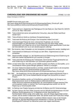 Alex Brunner, Architekt HTL, Bahnhofstrasse 210, 8620 Wetzikon, Telefon 044 930 62 33
Fax 044 930 71 69, Mail: info@brunner-architekt.ch, Homepage: www.brunner-architekt.ch



CHRONOLOGIE DER EREIGNISSE BEI HAARP                                               STAND: 13.11.06
Beilage, Chronologie von HAARP.doc



HAARP-Chronik siehe auch unter
http://www.rafoeg.de/20,Dokumentenarchiv/30,Wissenswertes/Haarp_Chronik.pdf oder
http://www.politikforum.de/forum/printthread.php?threadid=93465

1897     Tesla reicht am 2. September das Patentgesuch für das Radio ein. Das Patent Nr. 645'576
         wird am 20. März 1900 erteilt.
1899     Tesla entdeckt bei seinen atmosphärischen Versuchen, dass das Wetter beeinflusst
         werden kann.
1900     Tesla erfindet ein Gerät zur drahtlosen Energieübertragung
1911     Tesla weist die Nutzung der Energie in der Ionosphäre mittels Funk nach
1915     Tesla beantragte Patente für einen unbemannten Flugkörper, der mit einer
         Geschwindigkeit von 500 Kilometern pro Sekunde durch den Raum fliegt, weder
         Antriebsmotor noch Flügel hat und nur durch Elektrizität an jeden gewünschten Punkt über
         der Erde befördert wird, wo er sein Zerstörungswerk vollbringt.
1924 Die Annahme, dass Funkwellen von der Ionosphäre zurückgeworfen werden, bestätigt sich.
1931     Tesla betreibt ein Elektroauto mit Energie aus dem Äther, möglicherweise aus der
         Ionosphäre
1938     Wissenschaftler schlagen vor, den Nachthimmel durch Elektronengyrotron-Erwärmung mit
         Hilfe einer starken Sendeantenne zum Leuchten zu bringen.
1940     Tesla verkündet die Erfindung des Todesstrahls. Damit könnten Flugzeugtriebwerke aus
         einer Entfernung von 400 Kilometern zum Schmelzen gebracht werden.
1950er und den frühen 60er Die USA und die UdSSR zündeten eine Reihe von Kernwaffen, um in
       verschiedenen Höhen grosse Mengen geladener Teilchen zu erzeugen.
1961     Um einen Telekommunikationsschild zu errichten, werden Kupfernadeln in die Ionosphäre
         gebracht. Mehr dazu mit Literaturhinweisen auf Seite 6 auf
         http://www.rafoeg.de/20,Dokumentenarchiv/30,Wissenswertes/Haarp_Chronik.pdf
1961-1962    Die Sowjetunion und die USA jagen grosse Mengen elektromagnetischer Pulse in
       die Atmosphäre. 300 Tonnen Nuklearmaterial verringern die Ozonschicht um etwa 4
       Prozent.
1962     Kanadische Satelliten werden auf Umlaufbahnen gebracht; Beginn der Anregung von
         Plasmaresonanzen durch im Weltraumplasma stationierte Antennen.
         Walter Richmond entwickelt die Möglichkeit, die unerschöpfliche Energie zwischen Erde
         und Ionosphäre nutzbar zu machen. Die Forschungsergebnisse werden von der US-
         Regierung zur Verschlussakte erklärt.
1965     Im Rahmen des Projekts Sanguine errichtet die US-Marine eine ELF-Antennenanlage.
1966     Auf dem Campus der Penn State University wird ein 500-kW-Ionosphärenheizer mit einer
         effektiven Strahlungsleistung von 14 Megawatt errichtet. Beschwerden von
         Nachbarstaaten führten einige Jahre später dazu, dass die Anlage abgeschaltet werden
         musste, weil sie andere Funkbenutzer störte. Der Sender wurde nach Puerto Rico verlegt.
1968     Moskauer Wissenschaftler geben in westlichen Medien bekannt, dass es den Sowjets
         gelungen ist, gepulste Magnetfrequenzen identifizieren zu können, die mentale und
         physiologische Funktionen von Menschen positiv oder negativ beeinflussen.
 