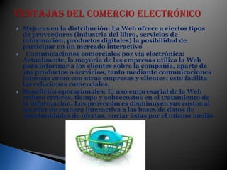 VENTAJAS DEL COMERCIO ELECTRÓNICO Mejoras en la distribución: La Web ofrece a ciertos tipos de proveedores (industria del libro, servicios de información, productos digitales) la posibilidad de participar en un mercado interactivo  Comunicaciones comerciales por vía electrónica: Actualmente, la mayoría de las empresas utiliza la Web para informar a los clientes sobre la compañía, aparte de sus productos o servicios, tanto mediante comunicaciones internas como con otras empresas y clientes; esto facilita las relaciones comerciales,Beneficios operacionales: El uso empresarial de la Web reduce errores, tiempo y sobrecostos en el tratamiento de la información. Los proveedores disminuyen sus costos al acceder de manera interactiva a las bases de datos de oportunidades de ofertas, enviar éstas por el mismo medio