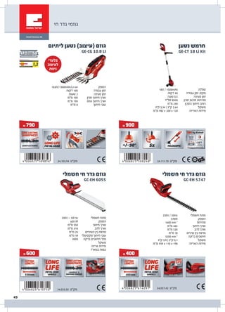 & 400
GC-EH 5747
‫חשמלי‬ ‫חי‬ ‫גדר‬ ‫גוזם‬
‫חשמלי‬ ‫מתח‬
‫הספק‬
‫מהירות‬
‫חיתוך‬ ‫אורך‬
‫להב‬ ‫אורך‬
‫שיניים‬ ‫בין‬ ‫מרווח‬
‫בדקה‬ ‫חיתוכים‬
‫משקל‬
‫האריזה‬ ‫מידות‬
230V / 50Hz
570W
1600 min-1
‫מ"מ‬ 465
‫מ"מ‬ 530
‫מ"מ‬ 18
3200 min-1
‫ק"ג‬ 3.9 | ‫ק"ג‬ 3.1
‫מ"מ‬ 959 x 110 x 198
34.037.42 ‫מק"ט‬
& 600
GC-EH 6055
‫חשמלי‬ ‫חי‬ ‫גדר‬ ‫גוזם‬
34.033.50 ‫מק"ט‬
‫חשמלי‬ ‫מתח‬
‫הספק‬
‫חיתוך‬ ‫אורך‬
‫להב‬ ‫אורך‬
‫השיניים‬ ‫בין‬ ‫מרווח‬
‫מקסימלי‬ ‫חיתוך‬ ‫עובי‬
‫בדקה‬ ‫חיתוכים‬ '‫מס‬
‫משקל‬
‫אריזה‬ ‫מידות‬
‫במארז‬ ‫כמות‬
230V ~ 50 Hz
600 W
‫מ"מ‬ 550
‫מ"מ‬ 610
‫מ"מ‬ 25
‫מ"מ‬ 18
3000
& 790
‫הספק‬
‫עבודה‬ ‫זמן‬
‫טעינה‬ ‫זמן‬
‫סכין‬ ‫חיתוך‬ ‫אורך‬
‫גוזם‬ ‫חיתוך‬ ‫אורך‬
‫חיתוך‬ ‫עובי‬
10.8V/1300mAh/Li-on
‫דקות‬ 100
‫שעות‬ 2
‫מ"מ‬ 100
‫מ"מ‬ 190
‫מ"מ‬ 8
GE-CG 10.8 LI
‫ליתיום‬ ‫נטען‬ )‫(עיצוב‬ ‫גוזם‬
& 900
GE-CT 18 Li Kit
‫נטען‬ ‫חרמש‬
‫סוללה‬
‫עבודה‬ ‫זמן‬ .‫מקס‬
‫טעינה‬ ‫זמן‬
‫סכין‬ ‫סיבוב‬ ‫מהירות‬
‫הסכין‬ ‫חיתוך‬ ‫רוחב‬
‫משקל‬
‫האריזה‬ ‫מידות‬
18V / 1500mAh
‫דקות‬ 40
‫שעה‬ 0.5
‫סל"ד‬ 8500
‫מ"מ‬ 240
‫ק"ג‬ 3.34 | ‫ק"ג‬ 2.64
‫מ"מ‬ 982 x 200 x 120
34.111.70 ‫מק"ט‬34.103.94 ‫מק"ט‬
‫חי‬ ‫גדר‬ ‫גוזמי‬
‫בלעדי‬
‫לעיצוב‬
‫גינות‬
49
 