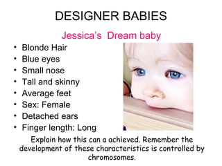 DESIGNER BABIES Jessica’s  Dream baby Blonde Hair Blue eyes Small nose Tall and skinny Average feet Sex: Female Detached ears Finger length: Long Explain how this can a achieved. Remember the development of these characteristics is controlled by chromosomes. 