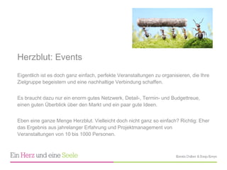 Herzblut: Events Eigentlich ist es doch ganz einfach, perfekte Veranstaltungen zu organisieren, die Ihre Zielgruppe begeistern und eine nachhaltige Verbindung schaffen.  Es braucht dazu nur ein enorm gutes Netzwerk, Detail-, Termin- und Budgettreue, einen guten Überblick über den Markt und ein paar gute Ideen.  Eben eine ganze Menge Herzblut. Vielleicht doch nicht ganz so einfach? Richtig: Eher das Ergebnis aus jahrelanger Erfahrung und Projektmanagement von Veranstaltungen von 10 bis 1000 Personen. 