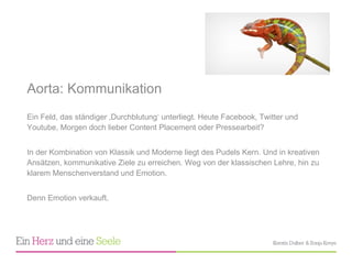 Aorta: Kommunikation  Ein Feld, das ständiger ‚Durchblutung ‘ unterliegt. Heute Facebook, Twitter und Youtube, Morgen doch lieber Content Placement oder Pressearbeit?  In der Kombination von Klassik und Moderne liegt des Pudels Kern. Und in kreativen Ansätzen, kommunikative Ziele zu erreichen. Weg von der klassischen Lehre, hin zu klarem Menschenverstand und Emotion.  Denn Emotion verkauft. 