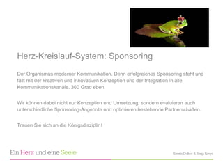 Herz-Kreislauf-System: Sponsoring  Der Organismus moderner Kommunikation. Denn erfolgreiches Sponsoring steht und fällt mit der kreativen und innovativen Konzeption und der Integration in alle Kommunikationskanäle. 360 Grad eben.  Wir können dabei nicht nur Konzeption und Umsetzung, sondern evaluieren auch unterschiedliche Sponsoring-Angebote und optimieren bestehende Partnerschaften.  Trauen Sie sich an die Königsdisziplin !  