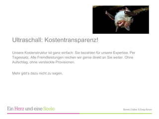 Ultraschall: Kostentransparenz!  Unsere Kostenstruktur ist ganz einfach: Sie bezahlen für unsere Expertise. Per Tagessatz. Alle Fremdleistungen reichen wir gerne direkt an Sie weiter. Ohne Aufschlag, ohne versteckte Provisionen.  Mehr gibt ‘s dazu nicht zu sagen. 