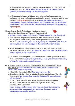 2
Χάρης Γαρίτατζης και Γεωργία Τόσκα – Καθηγητές Γερμανικών
Außerdem fühlt man in einem Laden eine Wärme und Herzlichkeit, die es im
Supermarkt nicht gibt. Εκτός αυτού νοιώθει κανείς σε ένα κατάστημα την
ζεστασιά, η οποία δεν υπάρχει σε ένα σουπερμάρκετ.
c) Ich bevorzuge im Supermarkt beziehungsweise im Kaufhaus einzukaufen,
weil es dort ein sehr großes Warenangebot gibt, bessere Preise und natürlich darf
man die Sonderangebote nicht vergessen. Εγώ προτιμώ να ψωνίζω σε ένα
σουπερμάρκετ ή σε ένα πολυκατάστημα, επειδή υπάρχει εκεί μία μεγαλύτερη
προσφορά προϊόντων, καλύτερες τιμές και φυσικά, δεν πρέπει να ξεχνά κανείς
τις προσφορές.
03. Vergleichen Sie die Preise, bevor Sie etwas einkaufen,
oder achten Sie nicht darauf? Warum? (Warum nicht)?
Συγκρίνετε τις τιμές, πριν αγοράσετε κάτι ή δεν τις προσέχετε; Γιατί; (Γιατί όχι;)
a) Aber natürlich vergleiche ich die Preise, denn warum sollte ich etwas,
das mir gefällt, sofort kaufen, wenn ich das gleiche woanders billiger fin-
den kann? Μα φυσικά συγκρίνω τις τιμές, διότι γιατί να αγοράσω κάτι που μου
αρέσει αμέσως, εάν μπορώ να βρω το ίδιο κάπου αλλού φθηνότερα;
b) Ja, ich vergleiche grundsätzlich die Preise, aber wenn ich etwas sehe, das
mir gefällt, kaufe ich es sofort. Ναι, βασικά συγκρίνω τις τιμές, αλλά εάν δω κάτι
που μου αρέσει, το αγοράζω αμέσως.
c) Für mich ist das wichtigste die Qualität der Ware, deshalb spielen für mich die
Preise keine Rolle. Για μένα, το σημαντικότερο είναι η ποιότητα του προϊόντος,
γι’ αυτό δεν παίζουν κάποιον ρόλο οι τιμές.
04. Spielt die Qualität der Ware für Sie eine Rolle? Wenn ja, inwiefern? Wenn
nein, warum? Παίζει η ποιότητα του προϊόντος για σας κάποιον ρόλο;
Εάν ναι, κατά πόσο, εάν όχι γιατί;
a) (Die gleiche Antwort wie 03 c.) Ίδια απάντηση όπως 03c.
b) Ja, selbstverständich, denn ich glaube, dass eine qualitativ gute Ware ihr
Geld wert ist. Ναι φυσικά, διότι πιστεύω, ότι ένα καλό, ποιοτικό προϊόν
αξίζει τα λεφτά του.
c) Ja, die Qualität spielt für mich eine Rolle, aber immer in Verbindung
mit den Preisen, denn meine finanzielle Lage erlaubt mir nicht,
sehr teure Waren zu kaufen.
Ναι, η ποιότητα παίζει κάποιον ρόλο για μένα, όμως πάντα σε σχέση
με τις τιμές, διότι η οικονομική μου κατάσταση δεν μου επιτρέπει
να αγοράζω πολύ καριβά προϊόντα.
 