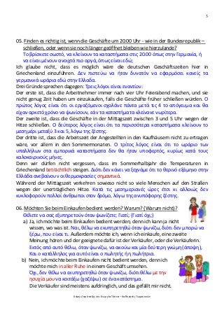 3
Χάρης Γαρίτατζης και Γεωργία Τόσκα – Καθηγητές Γερμανικών
05. Finden es richtig ist, wenn die Geschäfte um 20.00 Uhr - wie in der Bundesrepublik –
schließen, oder wenn sie noch länger geöffnet bleiben wie hierzulande?
Το βρίσκετε σωστό, να κλείνουν τα καταστήματα στις 20.00 όπως στην Γερμανία, ή
να είναι μένουν ανοιχτά πιο αργά, όπως είναι εδώ;
Ich glaube nicht, dass es möglich wäre die deutschen Geschäftszeiten hier in
Griechenland einzuführen. Δεν πιστεύω να ήταν δυνατόν να εφαρμόσει κανείς τα
γερμανικά ωράρια εδώ στην Ελλαδα.
Drei Gründe sprechen dagegen: Τρεις λόγοι είναι εναντίον:
Der erste ist, dass die Arbeitnehmer immer nach vier Uhr Feierabend machen, und sie
nicht genug Zeit haben um einzukaufen, falls die Geschäfte früher schließen würden. Ο
πρώτος λόγος είναι ότι οι εργαζόμενοι σχολάνε πάντα μετά τις 4 το απόγευμα και θα
είχαν αρκετό χρόνο να ψωνίσουν, εάν τα καταστήματα κλείνανε νωρίτερα.
Der zweite ist, dass die Geschäfte in der Mittagszeit zwischen 3 und 5 Uhr wegen der
Hitze schließen. Ο δεύτερος λόγος είναι ότι τα περισσότερα καταστήματα κλείνουν το
μεσημέρι μεταξύ 3 και 5, λόγω της ζέστης.
Der dritte ist, dass die Arbeitszeit der Angestellten in den Kaufhäusern nicht zu ertragen
wäre, vor allem in den Sommermonaten. Ο τρίτος λόγος είναι ότι το ωράριο των
υπαλλήλων στα εμπορικά καταστήματα δεν θα ήταν υποφερτός, κυρίως κατά τους
καλοκαιρινούς μήνες.
Denn wir dürfen nicht vergessen, dass im Sommerhalbjahr die Temperaturen in
Griechenland beträchtlich steigen. Διότι δεν κάνει να ξεχνάμε ότι το θερινό εξάμηνο στην
Ελλάδα ανεβαίνουν οι θερμοκρασίες σημαντικά.
Während der Mittagszeit verkehren sowieso nicht so viele Menschen auf den Straßen
wegen der unerträglichen Hitze. Κατά τις μεσημεριανές ώρες έτσι κι αλλοιώς δεν
κυκλοφορούν πολλοί άνθρωποι στον δρόμο, λόγω της ανυπόφορης ζέστης.
06. Möchten Sie beim Einkaufen bedient werden? Warum? (Warum nicht)?
Θέλετε να σας εξυπηρετούν όταν ψωνίζετε; Γιατί; (Γιατί όχι;)
a) Ja, ich möchte beim Einkaufen bedient werden, denn ich kann ja nicht
wissen, wo was ist. Ναι, θέλω να εκυπηρετηθώ όταν ψωνίζω, διότι δεν μπορώ να
ξέρω, που είναι τι. Außerdem möchte ich, wenn ich einkaufe, eine zweite
Meinung hören und der geeignete dafür ist der Verkäufer, oder die Verkäuferin.
Εκτός από αυτό θέλω, όταν ψωνίζω, να ακούω και μία δεύτερη γνώμη (άποψη),
Και ο κατάλληλος για αυτό είναι ο πωλητής ή η πωλήτρια.
b) Nein, ich möchte beim Einkaufen nicht bedient werden, denn ich
möchte mich in aller Ruhe in einem Geschäft umsehen.
Όχι, δεν θέλω να εκυπηρετηθώ όταν ψωνίζω, διότι θέλω με την
ησυχία μου να κοιτάξω (χαζέψω) σε ένα κατάστημα.
Die Verkäufer sind meistens aufdringlich, und das gefällt mir nicht.
 