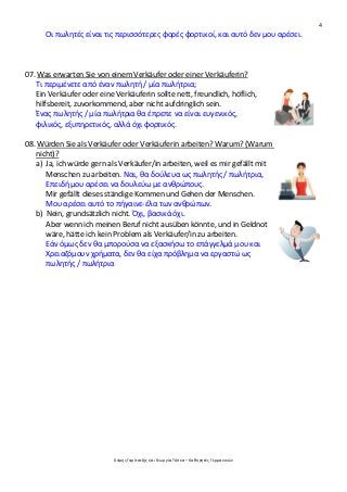 4
Χάρης Γαρίτατζης και Γεωργία Τόσκα – Καθηγητές Γερμανικών
Οι πωλητές είναι τις περισσότερες φορές φορτικοί, και αυτό δεν μου αρέσει.
07. Was erwarten Sie von einem Verkäufer oder einer Verkäuferin?
Τι περιμένετε από έναν πωλητή / μία πωλήτρια;
Ein Verkäufer oder eine Verkäuferin sollte nett, freundlich, höflich,
hilfsbereit, zuvorkommend, aber nicht aufdringlich sein.
Ένας πωλητής / μία πωλήτρια θα έπρεπε να είναι ευγενικός,
φιλικός, εξυπηρετικός, αλλά όχι φορτικός.
08. Würden Sie als Verkäufer oder Verkäuferin arbeiten? Warum? (Warum
nicht)?
a) Ja, ich würde gern als Verkäufer/in arbeiten, weil es mir gefällt mit
Menschen zu arbeiten. Ναι, θα δούλευα ως πωλητής / πωλήτρια,
Επειδή μου αρέσει να δουλεύω με ανθρώπους.
Mir gefällt dieses ständige Kommen und Gehen der Menschen.
Μου αρέσει αυτό το πήγαινε-έλα των ανθρώπων.
b) Nein, grundsätzlich nicht. Όχι, βασικά όχι.
Aber wenn ich meinen Beruf nicht ausüben könnte, und in Geldnot
wäre, hätte ich kein Problem als Verkäufer/in zu arbeiten.
Εάν όμως δεν θα μπορούσα να εξασκήσω το επάγγελμά μου και
Χρειαζόμουν χρήματα, δεν θα είχα πρόβλημα να εργαστώ ως
πωλητής / πωλήτρια
 