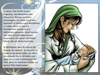 In dieser Zeit befahl Kaiser
Augustus, alle Bewohner des
römischen Reiches in Listen
einzutragen. So reiste Josef von
Nazareth in Galiläa nach Bethlehem
in Judäa. Denn er war ein
Nachkomme Davids und in
Bethlehem geboren. Josef musste
sich dort einschreiben lassen,
zusammen mit seiner Verlobten
Maria, die ein Kind erwartete.
In Bethlehem kam für Maria die
Stunde der Geburt. Sie brachte ihr
erstes Kind, einen Sohn, zur Welt.
Sie wickelte ihn in Windeln und
legte ihn in eine Futterkrippe im
Stall, denn im Gasthaus hatten sie
keinen Platz bekommen.

 