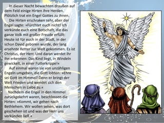 In dieser Nacht bewachten draußen auf
dem Feld einige Hirten ihre Herden.
Plötzlich trat ein Engel Gottes zu ihnen.
Die Hirten erschraken sehr, aber der
Engel sagte: »Fürchtet euch nicht! Ich
verkünde euch eine Botschaft, die das
ganze Volk mit großer Freude erfüllt:
Heute ist für euch in der Stadt, in der
schon David geboren wurde, der lang
ersehnte Retter zur Welt gekommen. Es ist
Christus, der Herr. Und daran werdet ihr
ihn erkennen: Das Kind liegt, in Windeln
gewickelt, in einer Futterkrippe!«
Auf einmal waren sie von unzähligen
Engeln umgeben, die Gott lobten: »Ehre
sei Gott im Himmel! Denn er bringt der
Welt Frieden und wendet sich den
Menschen in Liebe zu.«
Nachdem die Engel in den Himmel
zurückgekehrt waren, beschlossen die
Hirten: »Kommt, wir gehen nach
Bethlehem. Wir wollen sehen, was dort
geschehen ist und was der Herr uns
verkünden ließ.«

 