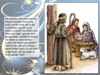 Sie machten sich sofort auf den
Weg und fanden Maria und
Josef und das Kind, das in der
Futterkrippe lag. Als sie es
sahen, erzählten die Hirten, was
ihnen der Engel über das Kind
gesagt hatte. Schließlich kehrten
die Hirten zu ihren Herden
zurück. Sie lobten und dankten
Gott für das, was sie in dieser
Nacht erlebt hatten. Es war alles
so gewesen, wie der Engel es
ihnen gesagt hatte.

 