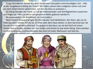 Einige Sterndeuter kamen aus dem Orient nach Jerusalem und erkundigten sich: »Wo
ist der neugeborene König der Juden? Wir haben seinen Stern aufgehen sehen und sind
aus dem Osten hierher gekommen, um ihm die Ehre zu erweisen.«
Als König Herodes das hörte, er rief die Hohenpriester und Schriftgelehrten zusammen
und fragte sie: »Wo soll dieser versprochene Retter geboren werden?«
Sie antworteten: »In Bethlehem, im Land Judäa.«
Nach diesem Gespräch gingen die Sterndeuter nach Bethlehem. Der Stern, den sie im
Osten gesehen hatten, führte sie. Er blieb über dem Haus stehen, in dem das Kind war. Da
kannte ihre Freude keine Grenzen. Sie gingen in das Haus, wo sie das Kind mit seiner
Mutter Maria fanden, knieten vor ihm nieder und ehrten es wie einen König. Dann packten
sie ihre Schätze aus und beschenkten das Kind mit Gold, Weihrauch und Myrrhe.

 