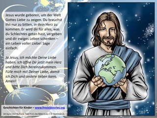 Jesus wurde geboren, um der Welt
Gottes Liebe zu zeigen. Du brauchst
Ihn nur zu bitten, in dein Herz zu
kommen. Er wird dir für alles, was
du Schlechtes getan hast, vergeben
und dir ewiges Leben schenken –
ein Leben voller Liebe! Sage
einfach:
Ja Jesus, ich möchte Deine Liebe
haben. Ich öffne Dir jetzt mein Herz
und bitte Dich hereinzukommen.
Fülle mich mit Deiner Liebe, damit
ich Dich und andere lieben kann,
Amen!

Geschichten für Kinder – www.freekidstories.org
Art by Kristen Dufrane. Text from the Bible (Luke 1-2; Matthew 2).

 