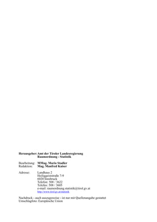 Herausgeber:Amt der Tiroler Landesregierung
Raumordnung - Statistik
Bearbeitung: MMag. Mario Stadler
Redaktion: Mag. Manfred Kaiser
Adresse: Landhaus 2
Heiliggeiststraße 7-9
6020 Innsbruck
Telefon: 508 / 3622
Telefax: 508 / 3605
e-mail: raumordnung.statistik@tirol.gv.at
http://www.tirol.gv.at/statistik
Nachdruck - auch auszugsweise - ist nur mit Quellenangabe gestattet
Umschlagfoto: Europäische Union
 