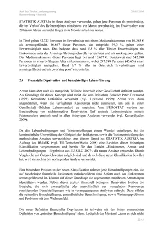Amt der Tiroler Landesregierung 20.05.2010
Raumordnung - Statistik
22/45
STATISTIK AUSTRIA in ihren Analysen verwendet, gelten jene Personen als erwerbstätig,
die im Verlauf des Referenzjahres mindestens ein Monat erwerbstätig, im Erwerbsalter von
20 bis 64 Jahren und nicht länger als 6 Monate arbeitslos waren.
In Tirol gelten 42.723 Personen im Erwerbsalter mit einem Medianeinkommen von 10.363 €
als armutsgefährdet. 16.667 dieser Personen, das entspricht 39,0 %, gehen einer
Erwerbstätigkeit nach. Das bedeutet dass rund 5,5 % aller Tiroler Erwerbstätigen ein
Einkommen unter der Armutsgefährdungsschwelle verzeichnen und als working poor gelten.
Das Medianeinkommen dieser Personen liegt bei rund 10.677 €. Bundesweit sind 542.090
Personen im erwerbsfähigem Alter einkommensarm, wobei 247.399 Personen (45,6%) einer
Erwerbstätigkeit nachgehen. Rund 6,7 % aller in Österreich Erwerbstätigen sind
armutsgefährdet und als „working poor“ einzustufen.
2.4 Finanzielle Deprivation und benachteiligte Lebensführung
Armut kann aber auch als mangelnde Teilhabe innerhalb einer Gesellschaft definiert werden.
Als Grundlage für dieses Konzept wird meist die vom Britischen Forscher Peter Townsend
(1979) formulierte Definition verwendet (vgl. Townsend 1979): Armut wird dann
angenommen, wenn die verfügbaren Ressourcen nicht ausreichen, um den in einer
Gesellschaft üblichen Lebensstandard zu erreichen. Von EUROSTAT wurden zur
Beschreibung von nichtmonetärer Deprivation fünf zentrale Lebensbereiche mittels
Faktoranalyse ermittelt und in allen bisherigen Analysen verwendet (vgl. Kaiser/Stadler
2009).
Da die Lebensbedingungen und Wertvorstellungen einem Wandel unterliegen, ist die
kontinuierliche Überprüfung der Gültigkeit der Indikatoren, sowie die Weiterentwicklung des
methodischen Ansatzes unverzichtbar. Aus diesem Grund hat STATISTIK AUSTRIA im
Auftrag des BMASK (vgl. Till-Tentschert/Weiss 2008) eine Revision dieser bisherigen
Klassifikation vorgenommen und bereits für den Bericht „Einkommen, Armut und
Lebensbedingungen – Ergebnisse aus EU-SILC 2007“, die neuen Ansätze verwendet. Damit
Vergleiche mit Österreichwerten möglich sind und da sich diese neue Klassifikation bewährt
hat, wird sie auch in der vorliegenden Analyse verwendet.
Eine besondere Position in der neuen Klassifikation nehmen jene Benachteiligungen ein, die
auf beschränkte finanzielle Ressourcen zurückzuführen sind. Sofern auch das Einkommen
armutsgefährdend ist, können auf dieser Grundlage die sogenannten manifesten Armutslagen
idendifiziert werden. Neben dieser explizit finanziell bedingten Deprivation bleiben die
Bereiche, die nicht zwangsläufig oder ausschließlich aus mangelnden Ressourcen
resultierenden Benachteiligungen wie in vorangegangenen Analysen aufrecht. Dazu zählen
die sekundäre Benachteiligung, gesundheitliche Benachteiligung, sowie Wohnungsprobleme
und Probleme mit dem Wohnumfeld.
Die neue Definition finanzieller Deprivation ist teilweise mit der bisher verwendeten
Definition von „primärer Benachteiligung“ ident. Lediglich das Merkmal „kann es sich nicht
 