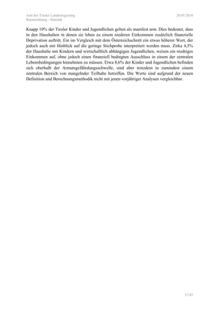 Amt der Tiroler Landesregierung 20.05.2010
Raumordnung - Statistik
31/45
Knapp 10% der Tiroler Kinder und Jugendlichen gelten als manifest arm. Dies bedeutet, dass
in den Haushalten in denen sie leben zu einem niederen Einkommen zusätzlich finanzielle
Deprivation auftritt. Ein im Vergleich mit dem Österreichschnitt ein etwas höherer Wert, der
jedoch auch mit Hinblick auf die geringe Stichprobe interpretiert werden muss. Zirka 4,5%
der Haushalte mit Kindern und wirtschaftlich abhängigen Jugendlichen, weisen ein niedriges
Einkommen auf, ohne jedoch einen finanziell bedingten Ausschluss in einem der zentralen
Lebensbedingungen hinnehmen zu müssen. Etwa 8,6% der Kinder und Jugendlichen befinden
sich oberhalb der Armutsgefährdungsschwelle, sind aber trotzdem in zumindest einem
zentralen Bereich von mangelnder Teilhabe betroffen. Die Werte sind aufgrund der neuen
Definition und Berechnungsmethodik nicht mit jenen vorjähriger Analysen vergleichbar.
 
