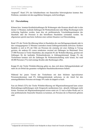 Amt der Tiroler Landesregierung 20.05.2010
Raumordnung - Statistik
37/45
Anspruch8
. Rund 23% der SchuldnerInnen mit finanziellen Schwierigkeiten konnten ihre
Probleme, zumindest mit den angeführten Strategien, nicht bewältigen.
5.3 Überschuldung
Können bzw. konnten Kreditrückzahlungen für Wohnungen oder Konsum aktuell oder in den
letzten 12 Monaten, laufende Zahlungen für Wohnnebenkosten oder fällige Rechnungen nicht
rechtzeitig beglichen werden, kann dies als problematische Verschuldungssituation des
Haushalts oder der Personen in den betroffenen Haushalten verstanden werden. Im
allgemeinen spricht man beim Auftreten einer solchen Situation von Überschuldung.
Rund 12% der Tiroler Bevölkerung lebten in Haushalten die zum Befragungszeitpunkt oder in
den vorangegangenen 12 Monaten zumindest einmal Zahlungsrückstände aufwiesen. Konkret
handelte es sich in 6% der Fälle um Personen die einmalig mit einer Zahlung in Verzug
gerieten, die anderen 6% waren mindestens zweimal mit Zahlungen im Rückstand. Etwa
27.000 Personen in Tiroler Haushalten, das entspricht 4% der Wohnbevölkerung, gerieten mit
Zahlungen für die laufenden Wohnnebenkosten in Zahlungsrückstand. Knapp 2% der
TirolerInnen konnten sich die Zahlungen für Wohnraumschaffung nicht leisten, bei rund
48.000 Personen (7%) sind sonstige Kredite oder Rechnungen offen.
Knapp 6% der Tiroler Wohnbevölkerung geben an, dass sich deren Zahlungsrückstände auf
mehr als ein Drittel des gesamten verfügbaren Haushaltseinkommens beläuft.
Während bei jenem Viertel der TirolerInnen mit dem höchsten äquivalisierten
Personeneinkommen rund 8% Zahlungsrückstände aufweisen, ist der Anteil bei den
armutsgefährdeten Personen mit knapp 19% mehr als doppelt so hoch.
Fast ein Drittel (32%) der Tiroler Wohnbevölkerung mit Migrationshintergrund kann seinen
Rückzahlungsverpflichtungen nicht fristgerecht nachkommen bzw. aktuelle Zahlungen nicht
leisten. Personen mit Migrationshintergrund weisen somit ein 3,5 mal so hohes Risiko auf, in
eine problematische finanzielle Situation zu kommen, als Personen die in Österreich geboren
sind.
8
Aufgrund der sehr kleinen Fallzahl in der Stichprobe ist dieser Anteil mit Vorsicht zu betrachten.
 