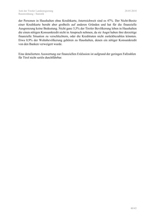 Amt der Tiroler Landesregierung 20.05.2010
Raumordnung - Statistik
40/45
der Personen in Haushalten ohne Kreditkarte, österreichweit sind es 47%. Der Nicht-Besitz
einer Kreditkarte beruht aber großteils auf anderen Gründen und hat für die finanzielle
Ausgrenzung keine Bedeutung. Nicht ganz 5,5% der Tiroler Bevölkerung leben in Haushalten
die einen nötigen Konsumkredit nicht in Anspruch nehmen, da sie Angst haben ihre derzeitige
finanzielle Situation zu verschlechtern, oder die Kreditraten nicht zurückbezahlen könnten.
Etwa 0,9% der Wohnbevölkerung gehören zu Haushalten, denen ein nötiger Konsumkredit
von den Banken verweigert wurde.
Eine detailiertere Auswertung zur finanziellen Exklusion ist aufgrund der geringen Fallzahlen
für Tirol nicht seriös durchführbar.
 