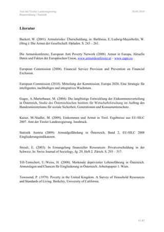 Amt der Tiroler Landesregierung 20.05.2010
Raumordnung - Statistik
41/45
Literatur
Backert, W. (2001). Armutsrisiko: Überschuldung, in: Barlösius, E./Ludwig-Mayerhofer, W.
(Hrsg.): Die Armut der Gesellschaft. Opladen. S. 243 – 261.
Die Armutskonferenz, European Anti Poverty Network (2008). Armut in Europa, Aktuelle
Daten und Fakten der Europäischen Union, www.armutskonferenz.at – www.eapn.eu .
European Commission (2008). Financial Service Provision and Prevention on Financial
Exclusion.
European Commission (2010). Mitteilung der Kommission, Europa 2020, Eine Strategie für
intelligentes, nachhaltiges und integratives Wachstum.
Guger, A./Marterbauer, M. (2004). Die langfristige Entwicklung der Einkommensverteilung
in Österreich, Studie des Österreichischen Instituts für Wirtschaftsforschung im Auftrag des
Bundesministeriums für soziale Sicherheit, Generationen und Konsumentenschutz.
Kaiser, M./Stadler, M. (2009). Einkommen und Armut in Tirol. Ergebnisse aus EU-SILC
2007. Amt der Tiroler Landesregierung. Innsbruck.
Statistik Austria (2009). Armutdgefährdung in Österreich, Band 2, EU-SILC 2008
Eingliederungsindikatoren.
Streuli, E. (2003). In Ermangelung finanzieller Ressourcen: Privatverschuldung in der
Schweiz. In: Swiss Journal of Sociology, Jg. 29, Heft 2. Zürich. S. 293 – 317.
Till-Tentschert, U./Weiss, H. (2008). Merkmale deprivierter Lebensführung in Österreich.
Armutslagen und Chancen für Eingliederung in Österreich. Arbeitspapier 1. Wien.
Townsend, P. (1979). Poverty in the United Kingdom. A Survey of Household Ressources
and Standards of Living. Berkeley, University of California.
 