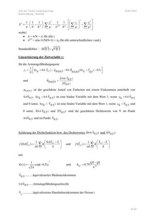 Amt der Tiroler Landesregierung 20.05.2010
Raumordnung - Statistik
45/45
( )
⎥
⎥
⎦
⎤
⎢
⎢
⎣
⎡
−⎟
⎟
⎠
⎞
⎜
⎜
⎝
⎛
⋅⋅−⋅⎟
⎠
⎞
⎜
⎝
⎛
−⋅= ∑∑∑ ∈∈∈ 222
2
2
2
22
2
2
2 11111
si i
i
si i
i
si i
i
p
y
p
y
Np
y
NN
S
ππ
wobei:
• π = n/N = πi für alle i
• π(2)
= n(n-1)/N(N-1) = πij für alle unterschiedlichen i und j
Standardfehler : ( ) ( )YVYSE ˆˆˆ =
Linearisierung der Zielvariable y:
für die Armutsgefährdungsquote
⎥⎦
⎤
⎢⎣
⎡ −<−−<= ).)
.
Yk(I(y
.,.
R..,.p)Y.kI(y
N
y .i 50
50
ˆ
5060
ˆ605060
ˆˆ60
1
50
und
).Y(f
).Y.(f
.,.R
50
ˆˆ
50
ˆ60ˆ
5060
ˆ =
0.6,0.5p ist der geschätzte Anteil von Einheiten mit einem Einkommen unterhalb von
0.5Yˆ0.6 , )0.5Yˆ6.0kI(y < ist eine binäre Variable mit dem Wert 1, wenn 0.5Yˆ6.0ky <
und 0 sonst, )0.5Yˆ
kI(y < ist eine binäre Variable mit dem Wert 1, wenn 0.5Yˆ
ky < und
0 sonst, )0.5Yˆ(0.6fˆ und )0.5Yˆ(fˆ sind die geschätzen Dichtewerte von Y im Punkt
0.5Yˆ0.6 und im Punkt 0.5Yˆ .
Schätzung der Dichtefunktion bzw. des Dichtewertes )0.5Yˆ(0.6fˆ und )0.5Yˆ(fˆ :
∑=
⎟
⎟
⎠
⎞
⎜
⎜
⎝
⎛ −
=
n
i
i
h
YY
K
nh
Yf
1
5.0
5.0
ˆ6.01
)ˆ6,0( und ∑=
⎟
⎟
⎠
⎞
⎜
⎜
⎝
⎛ −
=
n
i
i
h
YY
K
nh
Yf
1
5.0
5.0
ˆ1
)ˆ(
mit
2
)5.0exp(
2
1
)( zzK −=
π
und 2.0
13
79.0
n
QQ
hopt
−
=
0.5Yˆ ..........äquivalisiertes Medianeinkommen
0.5Yˆ0.6 ......Armutsgefährdungsschwelle
i
Yˆ ..............äquivalisiertes Haushaltseinkommen der Person i
 