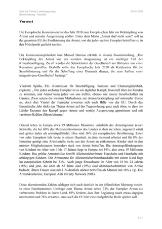 Amt der Tiroler Landesregierung 20.05.2010
Raumordnung - Statistik
1/45
Vorwort
Die Europäische Kommission hat das Jahr 2010 zum Europäischen Jahr zur Bekämpfung von
Armut und sozialer Ausgrenzung erklärt. Unter dem Motto „Armut darf nicht sein!“ soll in
der gesamten EU die Eindämmung der Armut, von der jeder sechste Europäer betroffen ist, in
den Mittelpunkt gerückt werden.
Der Kommissionspräsident Josè Manuel Barroso erklärte in diesem Zusammenhang, „Die
Bekämpfung der Armut und der sozialen Ausgrenzung ist ein wichtiger Teil der
Krisenbewältigung. Zu oft werden die Schwächsten der Gesellschaft am Härtesten von einer
Rezession getroffen. Deshalb sollte das Europäische Jahr 2010 als Katalysator für die
Sensibilisierung und für die Schaffung einer Dynamik dienen, die zum Aufbau einer
integrativeren Gesellschaft beiträgt.“
Vladimìr Spidla, EU- Kommissar für Beschäftigung, Soziales und Chancengleichheit,
ergänzte: „ Für jeden sechsten Europäer ist es ein täglicher Kampf, finanziell über die Runden
zu kommen, und Armut kann jeden von uns treffen, ebenso wie unsere Gesellschaften im
Ganzen. Zwar setzen die meisten Maßnahmen zur Armutsbekämpfung auf nationaler Ebene
an, doch drei Viertel der Europäer erwarten sich auch Hilfe von der EU. Durch das
Europäische Jahr rückt das Thema Armut auf der Tagesordnung ganz nach oben, so dass die
Länder Europas den Kampf gegen Armut und soziale Ausgrenzung gemeinsam und mit
vereinten Kräften führen können.“
Derzeit leben in Europa etwa 79 Millionen Menschen unterhalb der Armutsgrenze (einer
Schwelle, die bei 60% des Medianeinkommens des Landes in dem sie leben, angesetzt wird)
und gelten daher als armutsgefährdet. Dies sind 16% der europäischen Bevölkerung. Einer
von zehn Europäern lebt heute in einem Haushalt, in dem niemand arbeitet und für 8% der
Europäer genügt eine Arbeitsstelle nicht, um der Armut zu entkommen. Kinder sind in den
meisten Mitgliedsstaaten besonders stark von Armut betroffen. Die Armutsgefährdungsrate
von Kindern im Alter von 9 bis 17 Jahren liegt in Europa bei 19%, also etwa 19 Millionen
Kindern. Das größte Armutsrisiko betrifft AlleinerzieherInnen- Haushalte und Haushalte mit
abhängigen Kindern. Die Armutsrate für AlleinerzieherInnenhaushalte mit einem Kind liegt
im europäischen Schnitt bei 33%. Auch junge Erwachsene im Alter von 18 bis 24 Jahren
(18%) und jene, die älter als 65 Jahre sind (19%) sind überdurchschnittlich von Armut
bedroht. Ältere Frauen sind mit 21% deutlich stärker betroffen als Männer mit 16% ( vgl. Die
Armutskonferenz, European Anti Poverty Network 2008).
Diese alarmierenden Zahlen schlagen sich auch deutlich in der öffentlichen Meinung nieder.
In einer Eurobarameter- Umfrage zum Thema Armut sehen 73% der Europäer Armut als
verbreitetes Problem in ihrem Land, 89% fordern, dass ihre Regierung rasch etwas dagegen
unternimmt und 74% erwarten, dass auch die EU hier eine maßgebliche Rolle spielen soll.
 