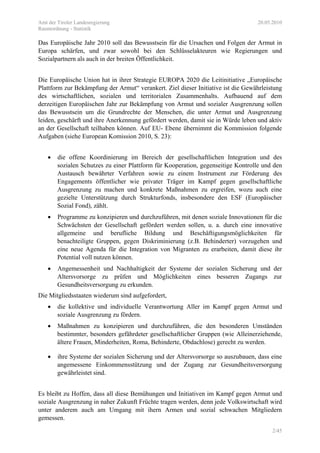 Amt der Tiroler Landesregierung 20.05.2010
Raumordnung - Statistik
2/45
Das Europäische Jahr 2010 soll das Bewusstsein für die Ursachen und Folgen der Armut in
Europa schärfen, und zwar sowohl bei den Schlüsselakteuren wie Regierungen und
Sozialpartnern als auch in der breiten Öffentlichkeit.
Die Europäische Union hat in ihrer Strategie EUROPA 2020 die Leitinitiative „Europäische
Plattform zur Bekämpfung der Armut“ verankert. Ziel dieser Initiative ist die Gewährleistung
des wirtschaftlichen, sozialen und territorialen Zusammenhalts. Aufbauend auf dem
derzeitigen Europäischen Jahr zur Bekämpfung von Armut und sozialer Ausgrenzung sollen
das Bewusstsein um die Grundrechte der Menschen, die unter Armut und Ausgrenzung
leiden, geschärft und ihre Anerkennung gefördert werden, damit sie in Würde leben und aktiv
an der Gesellschaft teilhaben können. Auf EU- Ebene übernimmt die Kommission folgende
Aufgaben (siehe European Komission 2010, S. 23):
• die offene Koordinierung im Bereich der gesellschaftlichen Integration und des
sozialen Schutzes zu einer Plattform für Kooperation, gegenseitige Kontrolle und den
Austausch bewährter Verfahren sowie zu einem Instrument zur Förderung des
Engagements öffentlicher wie privater Träger im Kampf gegen gesellschaftliche
Ausgrenzung zu machen und konkrete Maßnahmen zu ergreifen, wozu auch eine
gezielte Unterstützung durch Strukturfonds, insbesondere den ESF (Europäischer
Sozial Fond), zählt.
• Programme zu konzipieren und durchzuführen, mit denen soziale Innovationen für die
Schwächsten der Gesellschaft gefördert werden sollen, u. a. durch eine innovative
allgemeine und berufliche Bildung und Beschäftigungsmöglichkeiten für
benachteiligte Gruppen, gegen Diskriminierung (z.B. Behinderter) vorzugehen und
eine neue Agenda für die Integration von Migranten zu erarbeiten, damit diese ihr
Potential voll nutzen können.
• Angemessenheit und Nachhaltigkeit der Systeme der sozialen Sicherung und der
Altersvorsorge zu prüfen und Möglichkeiten eines besseren Zugangs zur
Gesundheitsversorgung zu erkunden.
Die Mitgliedsstaaten wiederum sind aufgefordert,
• die kollektive und individuelle Verantwortung Aller im Kampf gegen Armut und
soziale Ausgrenzung zu fördern.
• Maßnahmen zu konzipieren und durchzuführen, die den besonderen Umständen
bestimmter, besonders gefährdeter gesellschaftlicher Gruppen (wie Alleinerziehende,
ältere Frauen, Minderheiten, Roma, Behinderte, Obdachlose) gerecht zu werden.
• ihre Systeme der sozialen Sicherung und der Altersvorsorge so auszubauen, dass eine
angemessene Einkommensstützung und der Zugang zur Gesundheitsversorgung
gewährleistet sind.
Es bleibt zu Hoffen, dass all diese Bemühungen und Initiativen im Kampf gegen Armut und
soziale Ausgrenzung in naher Zukunft Früchte tragen werden, denn jede Volkswirtschaft wird
unter anderem auch am Umgang mit ihern Armen und sozial schwachen Mitgliedern
gemessen.
 