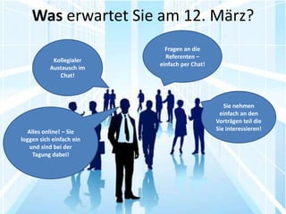 Was erwartet Sie am 12. März?
                            Fragen an die
                            Referenten –
            Kollegialer
                          einfach per Chat!
           Austausch im
              Chat!



                                                 Sie nehmen
                                               einfach an den
                                              Vorträgen teil die
  Alles online! – Sie                         Sie interessieren!
loggen sich einfach ein
   und sind bei der
    Tagung dabei!
 