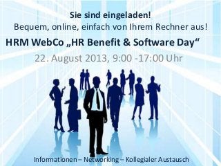 Sie sind eingeladen!
Bequem, online, einfach von Ihrem Rechner aus!
22. August 2013, 9:00 -17:00 Uhr
Informationen – Networking – Kollegialer Austausch
HRM WebCo „HR Benefit & Software Day“
 