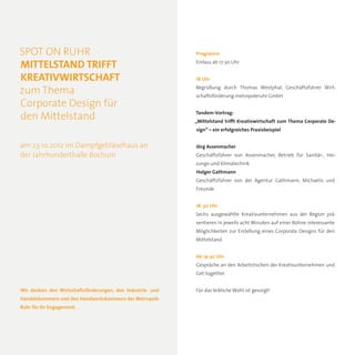 SPOT ON RUHR                                                Programm

MITTELSTAND TRIFFT                                          Einlass ab 17:30 Uhr


KREATIVWIRTSCHAFT                                           18 Uhr
                                                            Begrüßung durch Thomas Westphal, Geschäftsführer Wirt-
zum Thema                                                   schaftsförderung metropoleruhr GmbH
Corporate Design für
                                                            Tandem-Vortrag:
den Mittelstand                                             „Mittelstand trifft Kreativwirtschaft zum Thema Corporate De-
                                                            sign“ – ein erfolgreiches Praxisbeispiel


am 23.10.2012 im Dampfgebläsehaus an                        Jörg Assenmacher
der Jahrhunderthalle Bochum                                 Geschäftsführer von Assenmacher, Betrieb für Sanitär-, Hei-
                                                            zungs-und Klimatechnik
                                                            Holger Gathmann
                                                            Geschäftsführer von der Agentur Gathmann, Michaelis und
                                                            Freunde


                                                            18. 30 Uhr
                                                            Sechs ausgewählte Kreativunternehmen aus der Region prä-
                                                            sentieren in jeweils acht Minuten auf einer Bühne interessante
                                                            Möglichkeiten zur Erstellung eines Corporate Designs für den
                                                            Mittelstand


                                                            Ab 19:30 Uhr
                                                            Gespräche an den Arbeitstischen der Kreativunternehmen und
                                                            Get-together


Wir danken den Wirtschaftsförderungen, den Industrie- und   Für das leibliche Wohl ist gesorgt!
Handelskammern und den Handwerkskammern der Metropole
Ruhr für ihr Engagement.
 