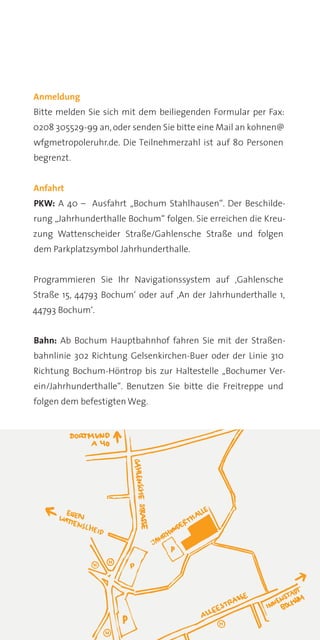 Anmeldung
Bitte melden Sie sich mit dem beiliegenden Formular per Fax:
0208 305529-99 an, oder senden Sie bitte eine Mail an kohnen@
wfgmetropoleruhr.de. Die Teilnehmerzahl ist auf 80 Personen
begrenzt.


Anfahrt
PKW: A 40 – Ausfahrt „Bochum Stahlhausen“. Der Beschilde-
rung „Jahrhunderthalle Bochum“ folgen. Sie erreichen die Kreu-
zung Wattenscheider Straße/Gahlensche Straße und folgen
dem Parkplatzsymbol Jahrhunderthalle.


Programmieren Sie Ihr Navigationssystem auf ‚Gahlensche
Straße 15, 44793 Bochum‘ oder auf ‚An der Jahrhunderthalle 1,
44793 Bochum‘.


Bahn: Ab Bochum Hauptbahnhof fahren Sie mit der Straßen-
bahnlinie 302 Richtung Gelsenkirchen-Buer oder der Linie 310
Richtung Bochum-Höntrop bis zur Haltestelle „Bochumer Ver-
ein/Jahrhunderthalle“. Benutzen Sie bitte die Freitreppe und
folgen dem befestigten Weg.
 