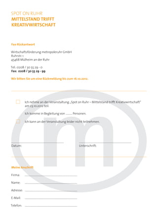 SPOT ON RUHR
MITTELSTAND TRIFFT
KREATIVWIRTSCHAFT



Fax-Rückantwort

Wirtschaftsförderung metropoleruhr GmbH
Ruhrstr. 1
45468 Mülheim an der Ruhr

Tel.: 0208 / 30 55 29 - 0
Fax: 0208 / 30 55 29 - 99

Wir bitten Sie um eine Rückmeldung bis zum 16.10.2012.




            	       Ich nehme an der Veranstaltung „Spot on Ruhr – Mittelstand trifft Kreativwirtschaft“
	                   am 23.10.2012 teil.

	                   Ich komme in Begleitung von .......... Personen.

            	       Ich kann an der Veranstaltung leider nicht teilnehmen.




...............................................................................            ...............................................................................
Datum:                                                                                     Unterschrift:




Meine Anschrift

Firma:	...............................................................................

Name:	...............................................................................

Adresse:	...............................................................................

E-Mail:	...............................................................................

Telefon:	...............................................................................
 