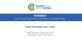 Invitation
to the ‘Charter Gala Dinner’ of the Rotary E-Club Berlin Global



             Friday 7th October 2011, 19.00

               Sofitel Hotel Berlin, Gendarmenmarkt
                (Charlottenstr. 50-52, 10117 Berlin)
 