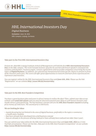 Take part in the First HHL International Investors Day
On June 18, 2014 HHL Leipzig Graduate School of Management will hold the first HHL International Investors
Day on the HHL campus. The event includes keynote speeches by several well-known speakers and panel dis-
cussions with founders, business angels, venture capital firms and successful companies concerning the recent
topics of Digital Business. In addition, pre-selected top entrepreneurial teams get the chance to present in front
of the investors and a jury. The event will offer great opportunities to network and learn from experienced ent-
repreneurs and investors.
You can register online for the HHL International Investors Day until June 11th, 2014. Please use the link
“Registration” on our website http://www.hhl.de/investorsday
Take part in the HHL Best Founders Competition
You have a great business idea and want to attract money to realize the idea? Then, submit your idea at our
website until until 10th of June and you may be selected to present your ideas to well-known investors and
maybe attract a first financing. The best business concept will win the HHL Best Founders Award including
prize money of 2.000 Euro. The second prize is 500 Euros.
We are looking for ideas
•	 mainly focusing but not limited to the area of digital business, preferably to the topics e-commerce,
	 e-health and e-mobility
•	 that have already been developed into a full business concept  
•	 that are already in the process of being realized or have already been realized (not older than 1 year).
You can submit your idea online for the HHL International Investors Day until June 10th, 2014 as a 5 min
YouTube presentation. Please use the link „Take part in the HHL Best Founders Competition“ on our website
http://www.hhl.de/investorsday
HHL International Investors Day
Digital Business
Invitation | June 18, 2014
HHL Campus, Leipzig, Germany
HHL Best Founders Competition
 