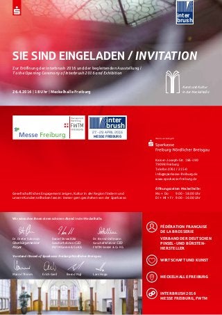 inter
brush
27.–29. APRIL 2016
MESSE FREIBURG
inter
brush
SIE SIND EINGELADEN / INVITATION
Zur Eröffnung der Interbrush 2016 und der begleitenden Ausstellung /
To the Opening Ceremony of Interbrush 2016 and Exhibition
26.4.2016 | 18 Uhr | Meckelhalle Freiburg
Kunst und Kultur
in der Meckelhalle
Gesellschaftliches Engagement zeigen, Kultur in der Region fördern und
unsere Kunden teilhaben lassen: immer gern geschehen von der Sparkasse.
Kaiser-Joseph-Str. 186-190
79098 Freiburg
Telefon 0761 / 215-0
info@sparkasse-freiburg.de
www.sparkasse-freiburg.de
Öffnungszeiten Meckelhalle:
Mo + Do 	 9.00 - 18.00 Uhr
Di + Mi + Fr 	 9.00 - 16.00 Uhr
Wir wünschen Ihnen einen schönen Abend in der Meckelhalle.
Dr. Dieter Salomon		 Daniel Strowitzki		Dr. Bernd Dallmann
Oberbürgermeister	 	 Geschäftsführer CEO		Geschäftsführer CEO	
Mayor	 		 FWTM GmbH & Co KG		FWTM GmbH & Co KG
Vorstand / Board of Sparkasse Freiburg-Nördlicher Breisgau
Marcel Thimm 	 Erich Greil	 Bernd Rigl 		Lars Hopp
	FÉDÉRATION FRANCAISE
DE LA BROSSERIE
	 VERBAND DER DEUTSCHEN 	
	 PINSEL- UND BÜRSTEN-	
	 HERSTELLER
	 WIRTSCHAFT UND KUNST
	 MECKELHALLE FREIBURG
	 INTERBRUSH 2016
	 MESSE FREIBURG, FWTM
 