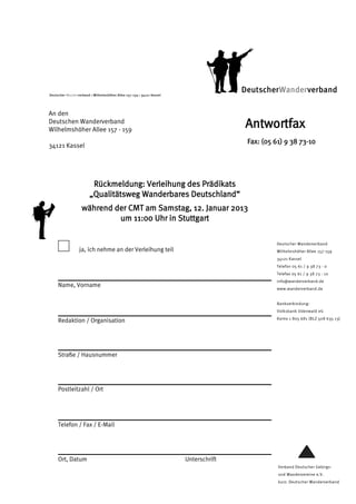 Deutscher Wanderverband  Wilhelmshöher Allee 157-159  34121 Kassel
                                                                                      DeutscherWanderverband

An den
Deutschen Wanderverband
Wilhelmshöher Allee 157 - 159
                                                                                      Antwortfax
                                                                                       Fax: (05 61) 9 38 73-10
34121 Kassel




                         Rückmeldung: Verleihung des Prädikats
                        „Qualitätsweg Wanderbares Deutschland“
                   während der CMT am Samstag, 12. Januar 2013
                            um 11:00 Uhr in Stuttgart

                                                                                                Deutscher Wanderverband
                  ja, ich nehme an der Verleihung teil                                          Wilhelmshöher Allee 157-159
                                                                                                34121 Kassel
                                                                                                Telefon 05 61 / 9 38 73 - 0
                                                                                                Telefax 05 61 / 9 38 73 - 10
                                                                                                info@wanderverband.de
     Name, Vorname                                                                              www.wanderverband.de


                                                                                                Bankverbindung:
                                                                                                Volksbank Odenwald eG
                                                                                                Konto 1 805 681 (BLZ 508 635 13)
     Redaktion / Organisation




     Straße / Hausnummer




     Postleitzahl / Ort




     Telefon / Fax / E-Mail




     Ort, Datum                                                        Unterschrift
                                                                                                 Verband Deutscher Gebirgs-
                                                                                                 und Wandervereine e.V.
                                                                                                 kurz: Deutscher Wanderverband
 