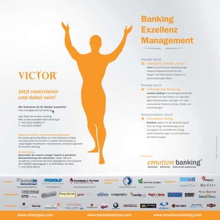 Banking
                                                                                                                                                 Exzellenz
                                                                                                                                                 Management
                                                                                                                                                 Klarheit durch
                                                                                                                                                 =   intelligente Analyse „victor“
                                                                                                                                                       victor ist das führende marktforschungs-
                                                                                                                                                       basierte Analyseinstrument für das
                                                                                                                                                       Steigern der Performance in Banken im
                                                                                                                                                       deutschsprachigen Raum.


                                                                                                                                                 Konzept durch

                Jetzt reservieren                                                                                                                +  wirkungsvolle Beratung
                                                                                                                                                       emotion banking ist als Management Berater

                und dabei sein!                                                                                                                        spezialisiert auf das Fördern von eigenstän-
                                                                                                                                                       digen Denkprozessen, Aufzeigen von unter-
                                                                                                                                                       nehmerischen Chancen und das Stärken von
                Die Teilnahme ist für Banker kostenfrei.                                                                                               Entscheidungen.
                www.victorgala.com/anmeldung
                                                                                                                                                 Kommunikation durch
                                                                                                                                                 +
                oder direkt bei emotion banking
                Mail: andrea.weiss@emotion-banking.at                                                                                               innovativen Dialog
                T: +43/2252/254845-17                                                                                                                  Exzellenz beginnt mit der Veränderung der
                F: +43/2252/254827                                                                                                                     Sicht der Dinge. Die Marketing unit ist
                                                                                                                                                       Impulsgeber für wertstiftenden Dialog,
                                                                                                                                                       starke Positionierungen und ein Auffrischen
                Bequeme Anreise in die Biedermeierstadt Baden




                                                                                                                                                                                                          Grafik: emotion banking ®
                Wir planen gerne Ihre Reise zur victor Konferenz & Gala                                                                                des Bankenimages.
                und reservieren Ihr Zimmer in unseren Partnerhotels zu
                vergünstigten Konditionen. Informationen und Buchung direkt
                bei emotion banking.

                Ihr Gala Styling
                Beschreiten Sie unseren orangen Teppich in gehobener                                                                             Veranstalter:
                Businesskleidung oder Abendrobe. Lassen Sie sich

                                                                                                                                                       emotion banking
                                                                                                                                                                                                      ®
                verwöhnen und buchen Sie Ihren Stylingtermin bei A-Quadrat
                DIE FRISÖRE Wassergasse 1, A-2500 Baden bei Wien
                T: +43/2252/48111                                                                                                                       StRAteGIe. BeRAtunG. InnoVAtIVeS MARKetInG.




                                                                                                                                AUUNI
                                                                                                                         D ON




                                                                                                  akademischer
                                                                                                                                      V E R SI




Partner:                                                                                                                                                              Sponsoren:
                                                                                                  Partner:                          TÄ
                                                                                                                         KR




                                                                                                                           EM         T
                                                                                                                                S
            www.boerse-stuttgart.de        www.diebold.com              www.homburg-partner.com                      www.donau-uni.ac.at         www.unisg.ch


Medienpartner:



Eventpartner:                           easy
                                        Personaldienstleistungen GmbH
                                                                                                        Bierbaum Baden                                            proSpace


            www.victorgala.com                                                         www.bankdesjahres.com                                                     www.emotion-banking.com
 